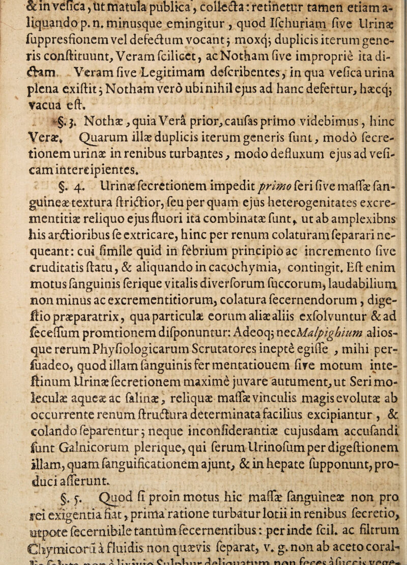 •& mvefica, iit matula publica, colk&a: retinetur tamen etiam a- liquandop.n. minusque emingitur , quod Ifchuriam five Urina: fuppresfionem vel defeclum vocant j moxqj duplicis iterum gene¬ ris conftituunt, Veram fcilicet, ac Notham five improprie itadi- dam Veram five Legitimam defcribentes, in qua vefica urina plena exiftit ■, Notham vero ubi nihil ejus ad hanc defertur, haecq; vacua e 11. Nothae, quia Vera prior, caufas primo videbimus, hinc Verae* Quarum illae duplicis iterum generis funi, modo fe cre¬ tionem urinae in renibus turbantes, modo defluxum ejus ad vefi- cam intercipientes. §. 4. Urinae fecretionem impedit primo feri five maflae fan- guineae textura ftridtior, feu per quam ejus heterogenitates excre- mentitiae reliquo ejus fluori ita combinata funtf utabamplexibns his arctioribus fe extricare, hinc per renum colaturam feparari ne¬ queant: cui fimile quid in febrium principio ac incremento five cruditatis flatu, & aliquando in cacochymia, contingit. Hfl enim motus fanguinis (erique vitalis diverforum fuccorum, laudabilium non minus ac excrementitiorum, colatura fecernendorum, dige- Hio praeparatrix, qua particulae eorum alite aliis cxfolvuntur &ad feceflum promtionem difponuntur: Adeoqj nzzMalpighium alios- que rerum Phyfiologicarum Scrutatores inepte egifle , mihi per- fuadeo, quod illam fanguinis fer mentatiouem five motum inte- ftinum Urinae fecretionem maxime juvare autument, ut Seri mo- leculae aqueae ac falinae, reliquae maflae vinculis magis evolutae ab occurrente renum ftruCtura determinata facilius excipiantur , & colando feparentur j neque inconiiderantia: cujusdam accufandi fimt Galnicorum plerique, qui ferum Urinoflim per digeftionem illam, quam fanguificationem ajunt, & in hepate fupponunt, pro¬ duci afferunt. §. f. Quod fi proin motus hic maflae (anguineae non pro rei exigentia fiatprima ra tione turbatur lotii in renibus fecretio, utpote (ecernibile tantum fecementibus: perinde fcil. ac filtrum Cliymicora k fluidis non quae vis feparat, v. g. non ab aceto coral- X KxrZvrlsx CnTrvknt* ruTdHtnrii n/vn a fi-irric VPCt&m.