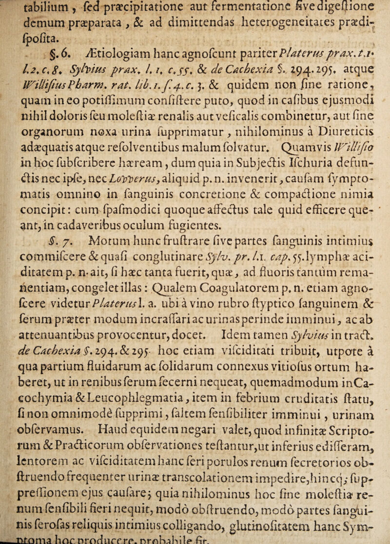 tabilium , fed praecipitatione aut fermentatione wvedigelfione demum praeparata , & ad dimittendas heterogeneitates prsedi- §. 6. jEtiologiam hanc agnofeunt pariterPlaterus prax.t.i' /. 2, c, Sy fatus prax, l. /, c.jy, & de Cachexia §. 294.295, atque WiUifttisPbarm. rat. lib.t.fy.,c. 3. & quidem non /me ratione, quam in eo potiffimum confidere puto, quod in cafibus ejusmodi nihil doloris feu moleftiae renalis autveficalis combinetur, aut fine organorum noxa urina (apprimatur, nihilominus a Diureticis adaequatis atque refolventibus malum folvatur. Quamvis Wi Ili Jio in hoc fubfcriberc haeream, dum quia in Subjectis Ifchuria defun¬ dis necipfe,necLovoerus,aliquid p.n.invenerit,caufam fympto- matis omnino in fanguinis concretione & compactione nimia concipit: cum fpafmodici quoque affectus tale quid efficere que¬ ant, in cadaveribus oculum fugientes. §. 7. Motum hunc frultrare five partes fanguinis intimius commifcere & quafi conglutinare Sjlv. pr. l.i. cap> 55. lymphae aci- ditatemp. n-ait, fi haec tanta fuerit, quae, ad fluoris tantum re ma¬ nentiam, congelet illas: Qualem Coagulatorem p.n. etiam agno- fcere videtur Piat erus 1. a. ubi a vino rubro ftyptico fanguinem & ferum praeter modum incraffari ac urinas perinde imminui, ac ab attenuantibus provocentur, docet. Idem tamen Sy fatus in trach de Cachexia $. 294. & 295 hoc etiam vifciditati tribuit, utpote a qua partium fluidarum ac folidarum connexus vitiofus ortum ha¬ beret, ut in renibus ferum fecerni nequeat, quemadmodum inCa- cochymia & Leucophlegmatia, item in febrium cruditatis flatu, fi non omnimodi fupprimi, faltem fenfibiliter imminui, urinam obfervamus. Haud equidem negari valet, quod infinitae Scripto¬ rum & Pra&icorum obfervationes teftantur,ut inferius edifferam, lentorem ac vifeiditatem hanc feri porulos renum fecretorios ob- ftruendo frequenter urinae transcolationem impedire,hincq,- fup- prefllonem ejus caufare; quia nihilominus hoc fine molefti» re¬ num fenfibili fieri nequit, modo obflruendo, modo partes fangui¬ nis ferofas reliquis intimius colligando, glutinofitatem hanc Sym- ntoma hoc nroduccre. nrnkihile» fir.