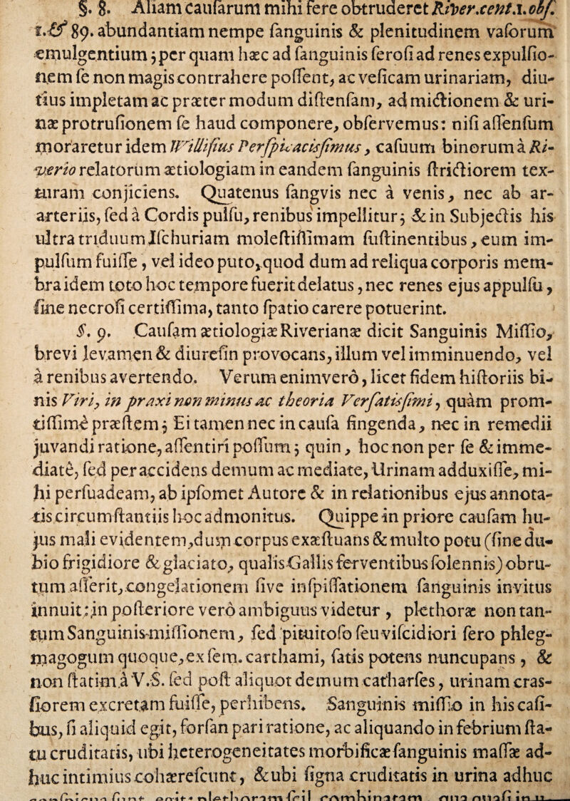 §. g. Aliam caularum mihi Fere obtruderet Rfterxent.i.obj. i.Rf 89. abundantiam nempe fanguinis & plenitudinem vaforum emulgentium 3 per quam htec ad fanguinis fer oli ad renes expulfio- nem fe non magis contrahere polfent, ac velicam urinariam, diu¬ tius impletam ac praeter modum diftenfam, admi&ionem & uri¬ nae protrulionem fe haud componere, obfervemus: nili aflenfum moraretur idem irillifius Perfpuacisftmiis, cafuum binorum a Ri- mrio relatorum aetiologiam in eandem fanguinis Aridiorem tex¬ turam conjiciens. Quatenus langvis nec a venis, nec ab ar- arteriis, fed a Cordis puilu, renibus impellitur 3 &in Subjectis his ultra triduum Jfchuriam moleftiflimam liiftinentibus, eum im- pulfiim FuiiTe, vel ideo puto,quod dum ad reliqua corporis mem¬ bra idem toto hoc tempore Fuerit delatus, nec renes ejus appulfu, fine necroli certifTima, tanto fpatio carere potuerint. 5.9. Caufam tetiologiteRiveriante dicit Sanguinis MilTIo, brevi levamen & diureiin provocans, illum vel imminuendo, vel a renibus avertendo. Verum enimverb, licet fidem hiftoriis bi¬ nis Firi, in praxi non minus ac theoria Verfatisjimi, quam prom- tifiimbpneftemj Eitamennecincaufa fingenda, nec in remedii juvandi ratione, affentiri polfum 3 quin, hoc non per Fe & imme¬ diate, fed per accidens demum ac mediate, Urinam adduxilfe, mi¬ hi perfuadeam, ab ipfomet Au tore & in relationibus ejus annota¬ tis circum ftantiis hoc admonitus. Quippe in priore caufam hu¬ jus mali evidentem,dum corpus exsefl:uans& multo potu (fine du¬ bio frigidiore & glaciato, qualisGallis ferventibus (blennis) obru¬ tum alferit, congelationern live infpiflationem fanguinis invitus innuit :,in polleriore vero ambiguus videtur , pkthora non tan¬ tum Sanguinis-miflionem , fed pituitofo leuvifeidiori fero phleg- rnagogum quoque,ex fein.carthami, fatis potem nuncupans , & non rtatim.a 'V.S. fed poft aliquot demum catharles, urinam cras- fiorem excretam fuiffe, perhibens. Sanguinis mi (lio in his cafi- bus, fi aliquid egit, forfan pari ratione, ac aliquando in febrium fla¬ tu cruditatis, libi heterogeneitates morbificaefanguinis mafls ad¬ huc intimiuscohterefcunt, &ubi figna cruditatis in urina adhuc m « /»11.1 fii o rv-t ■* IA rll A t411TI fr il Ani miifi in n