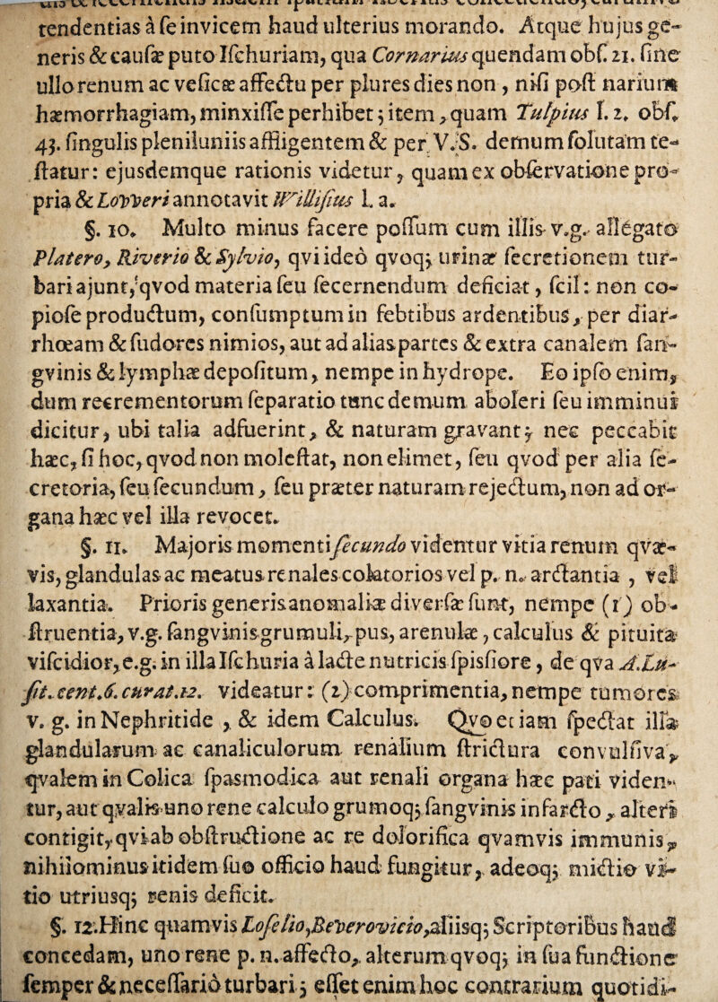 tendentias a fe invicem haud ulterius morando. Atque hujus ge¬ neris & caufa? puto Ifchuriam, qua Cornarius quendam obfizi. fine ullo renum ac veficaeaffedu per plures dies non, nifi poft narium haemorrhagiam, minxiffie perhibet j item ,quam Tutpirn 1. z, obf. 4j. fingulis pleniluniis affligentem & per V.-S. demum folutam te- flatur: ejusdemque rationis videtur, quam ex obfervatkme pro¬ pria & Loweri annotavit //rillifitis 1, a« §. io. Multo minus facere poffium cum illis- v.g.- alligato Platero, River io & Syhio, qvi ideo qvoqj urinar fecretionem tur¬ bari ajunt,!qvod materia feu fecernendum deficiat, fcil: non co- pioleprodudum, confumptumin febtibus ardentibus, per diar¬ rhoeam & fudorcs nimios, aut ad alias partes & extra canalem fan- gvinis & lymphae depolitum, nempe in hydrope. Eo ipfo enim, dum recrementorum fcparatio tunc demum aboleri feu imminui dicitur, ubi talia adfuerint, & naturam gravant, nec peccabit haec, fi hoc,qvodnon molcftat, non elimet , feu qvod per alia fe- cretoria, feu fecundum, feu praeter naturam rejedum, non ad or¬ gana haec vel illa revocet. §. ii. Majoris momenti fecundo videntur vitia renum qvae- vis, glandulas ac meatus renales coktorios vel p. n. ardfantia , rei laxantia. Priorisgenerisanomalkediverfafunt, nempe (i) ob- diruentia, v.g. fangvinisgrumulirpus, arenulae, calculus & pituita vifcidior,e.g;in illaIfchuria a lade nutricis fpisfiore, de qva /l.Lu- jt'tacent.6.curat.i2. videatur: (z)comprimentia, nempe tumores; v. g. in Nephritide , & idem Calculus^ Qyoeciam fpedat illa glandularum ac canaliculorum renalium ftridura convulfiva^ qvalem in Colica fpasmodica aut renali organa haec pati viden¬ tur, aut qvahsuno rene calculo grumoqj fangvinis infardo , alteri contigitrqviabobftmdione ac re dolorifica qvamvis immunis,, nihilominus itidem fu® officio haud fungitur,, adeoqj midi® vi¬ tio utriusqj renis deficit. §. 12.Hinc quamvis LofeliofiCberovicio,afiisq; Scriptoribus haud concedam, uno rene p. n. affedo,, alterum qvoqj in fuafxindionc