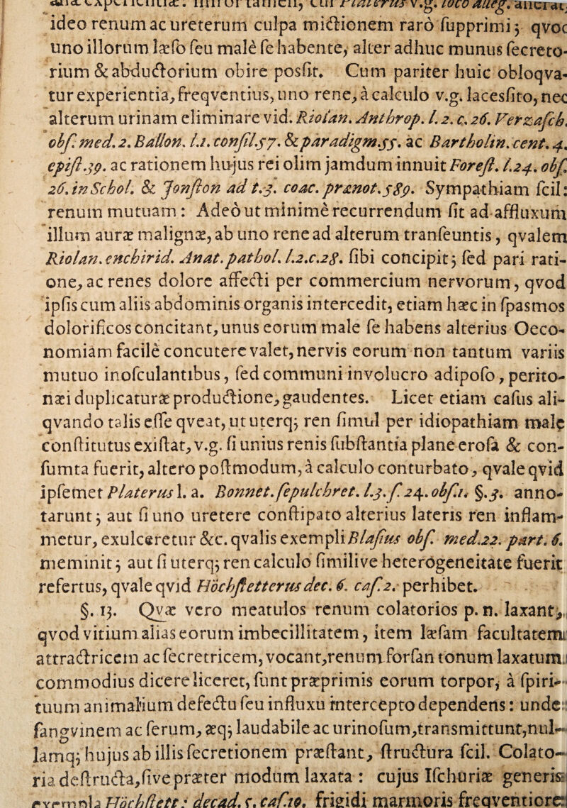 «wio-IUIUcC - IIIll UI LdUICUj CUI ritUlfrUS V.g. IULO &UCg* 'dUlCia^ ideo renum ac ureterum culpa mictionem raro fupprimi $ qvoc uno illorum laefo feu mald fe habente, alter adhuc munus fecreto- rium &abdudorium obire posfit. Cum pariter huic obloqva- tur experientia, freqventius, uno rene, a calculo v.g. lacesfito, nec alterum urinam eliminare vid. Riotan. Antbrop. 1.2. c.26. Verzafcb. obf. med. 2. BaUon. l.i. confel.57. &paradigm.ss- ac Bartholin. cent. 4. cpifl.39. ac rationem hujus rei olim jamdum innuit Forejl. I.24. obf, 26. inSchol. & Jonfton ad t.3. coac.prmot.s89- Sympathiam fcil: renum mutuam: Adeo ut minime recurrendum fit ad affluxum illum aura: malignte,ab uno rene ad alterum tranfeuntis, qvalem Riolan. atchirid. Anat.patbol. I.2.C.2S. fibi concipit 5 (ed pari rati¬ one, ac renes dolore affedi per commercium nervorum, qvod ipfis cum aliis abdominis organis intercedit, etiam ha:c in fpasmos dolorificos concitant, unus eorum male fe habens alterius Oeco¬ nomiam facile concutere valet, nervis eorum non tantum variis mutuo inofculantibus, fed communi involucro adipofo, perito¬ naei duplicaturae produdione, gaudentes. Licet etiam cafus ali- qvando talis efie qveat, ut uterq; ren fimnl per idiopathiam mal? conftitutus exiftat, v.g. fi unius renis fubftantia plane erofa & con- fumta fuerit, altero poftmodum,a calculo conturbato, qvale qvid ipfemet PUterus 1. a. Bonnet.fepulchret. l.j. f 24. obfi, §.^. anno¬ tarunt j aut fi uno uretere conftipato alterius latens ren inflam¬ metur, exulceretur &c.qvalis exempliobf. med.22. part. 6. meminit j aut fi uterq; ren calculo fimilive heterogcncitate fuerit refertus, qvale qvid Hocbfetterusdec. 6. caf.2.• perhibet. §. 13. Qva: vero meatulos renum colatorios p. n. laxant;,,, qvod vitium alias eorum imbecillitatem, item laefam facultatem! attradriccm ac fecretricem, vocant,retiumforfan tonum laxatunv commodius dicere liceret, funt preeprimis eorum torpor, a fpiri- tuurn animalium defedu feu influxu intercepto dependens: unde fangvinem ac ferum, aeq$ laudabile ac urinofum,transmittunt,nul- lamqf hujus ab illis fecretionem praeftant, ftrudura fcil. Colato- ria deftruda,five praeter modum laxata : cujus Ifchuriae generisj <*vrmnh mcbflett: decad. f. caf.io, frigidi marmoris freqventiord