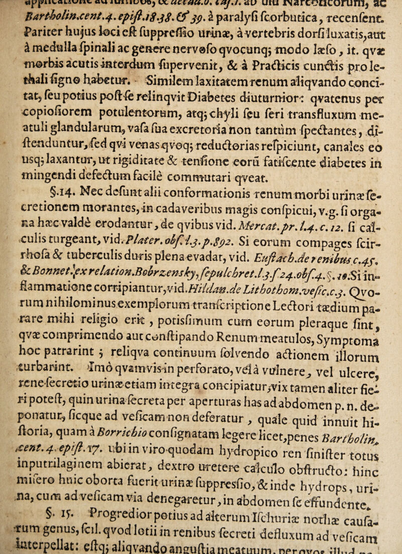 • J * VUU Bartbolm.eent.4. eptft .18.38. (f jp. & paralyfi fcorbudca, recenfenc. Pariter hujus loci efl fupprefiio urinae, a vertebris dorfiluxatis,aut i medulla fpinali ac genere nervafo qvocunqj modo laefo, it. qvae morbis acutis interdum fuper venit, & a Pradicis cuneis prole- thali %no habetur. Similem laxitatem renum aliqvando conci¬ tat, feu potius poft-fe relinqvit Diabetes diuturnior': qvatenus per copiofiorem potulentorum, atqj chyli feu feri transfluxum nic- atuli glandularum, vafa faa excretoria non tantum (pedantes, di- flenduntur,:fed qvi venasqveq, redudorias relpiciunt, canales eo usqj laxantur, ut rigiditate 8c tenfione eorii fatifcente diabetes in mingendi defedum facile commutari qveat. §.14« Nec defuntalii conformationis renummoibi urinsfe- cretionem morantes, in cadaveribus magis confpicui, v.g. fi orga¬ na hascvald£ erodantur,de qvibusvid.Mereat.pr.L4.u12. fi cal¬ culis turgeant, vid.Plater. okfti.j,p.8^2. Si eorum compages fcir- rhofa & tuberculis duris plenaevadar, vid. Euftath.de ?enibtls c .44, & Bonnetlpx relation.Bobrzensky,fepulcbret.l.3.f240^.4. /#;Si 'tn- flammatiqne corripiantur,md.Hddam.de Lithothom.vefic.c.j. Qvo- rum nihilominusexemplorum tranferiptione Ledori taedium pa¬ rare mihi religio erk , potisfimum cum eorum pleraque fint, qv* comprimendo aut cenflipando Renum meatulos, Symptoma hoc patrarint , reliqva continuum (blvendo adionem illorum turbarint. Tmo qvam visln perforato, vel a vulnere, vel ulcere renelecretio urinaeetiam integra concipiatur/vix tamen aliter fie! r-ipoteft, quin urina fecreta per aperturas has ad abdomen p. n. de» ponatur, ficque ad veficam non deferatur , quale quid innuit hi- dona, quam a Borrkbio confignatam legere licet,penes BartUli» itent. 4. epift.vp. ubiinviro-quodam hydropico 1 fintS inputrilaginem abierat, dextro uretere calculo obftrudo • hinc mifero huic oborta fuerit uriRsfuppresfio,:&inde hydrops, uri¬ na, cum aa veficam via denegaretur, in abdomen fe effundente* §. iy. Progredior potius ad alterum Ifduirice nodis caula¬ rum genus, fcil.qvod lotii in renibus fecreti defluxum ad veficam saterpellat: eftqj aliqvandoaneuftia meatuum, npmvrve ;ii„j_