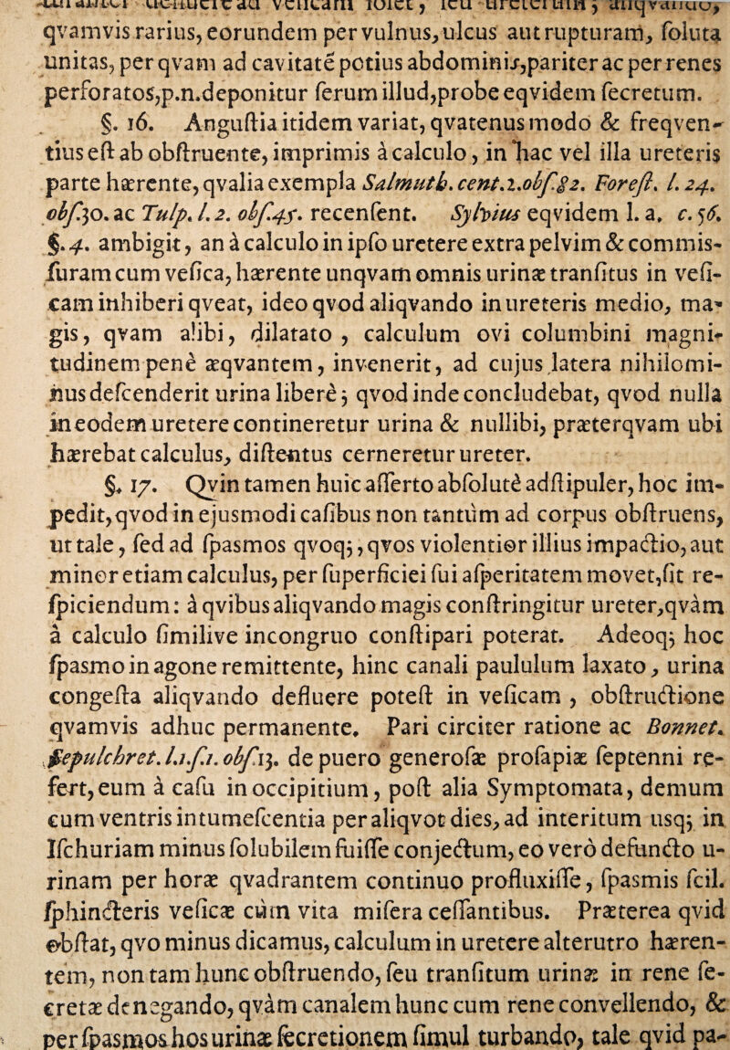 UUlUtlCdU VCULdni IUiCt j 1CU UI CICI lllll j UULJ VcUHdU> qvamvis rarius, eorundem per vulnus, ulcus aut rupturam, foluta unitas, per qvam ad cavitate potius abdommi/,pariter ac per renes perforatos,p.n.deponitur ferum illud,probe eqvidem fecretum. §. 16. Anguftia itidem variat, qvatenus modo & freqven- tiuseft ab obftruente, imprimis a calculo, in hac vel illa ureteris parte haerente, qvalia exempla Salmutb.cent.i.obf%2. Foreft. I.24. obfao. ac Tulp. l.2. obf.4$. recenfent. Syfaius eqvidem l.a, c.tf. §.4. ambigit, an a calculo in ipfo uretere extra pelvim &commis- furam cum vefica, haerente unqvam omnis urina: tranfltus in vefi- caminhiberiqveat, ideo qvod aliqvando inureteris medio, mar¬ gis, qvam alibi, dilatato , calculum ovi columbini magni¬ tudinem pene aeqvantem, invenerit, ad cujus latera nihilomi¬ nus defcenderit urina libere j qvod inde concludebat, qvod nulla ineodem uretere contineretur urina & nullibi, praeterqvam ubi hxrebat calculus, diflentus cerneretur ureter. §. 17. Qvin tamen huic afferto abfolut£ adftipuler, hoc im- pedit,qvod in ejusmodi cafibus non tantum ad corpus obliniens, ut tale, fed ad fpasmos qvoq;, qvos violentior illius impactio, aut minor etiam calculus, per fuperficiei fui afperitatem movet,fit re- ipiciendum: dqvibus aliqvandomagis conftringitur ureter,qvam a calculo fimilive incongruo conftipari poterat. Adeoq; hoc fpasmo in agone remittente, hinc canali paululum laxato, urina congefla aliqvando defluere poteft in veficam , obftrudione qvamvis adhuc permanente. Pari circiter ratione ac Bonnet. jpepulchret.Li.fi.obf\\. de puero generofae profapiae feptenni re¬ fert, eum a cafu in occipitium, pofl: alia Symptomata, demum cum ventris intumefcentia peraliqvocdies,ad interitum usq$ in Ifchuriam minus folubilem fuiffe conjedum, eo vero defundo li¬ rina tn per hora: qvadrantem continuo profluxifle, fpasmis fcil. fphinderis vefica: cum vita mifera ceffantibus. Prseterea qvid e-bflat, qvo minus dicamus, calculum in uretere alterutro haeren¬ tem, non tam hunc obftruendo, (eu tranfitum urina: in rene fe- creta: denegando, qvam canalem hunc cum rene convellendo, & per fpasmos hos urinas fecretionem fimul turbando, tale qvid pa-