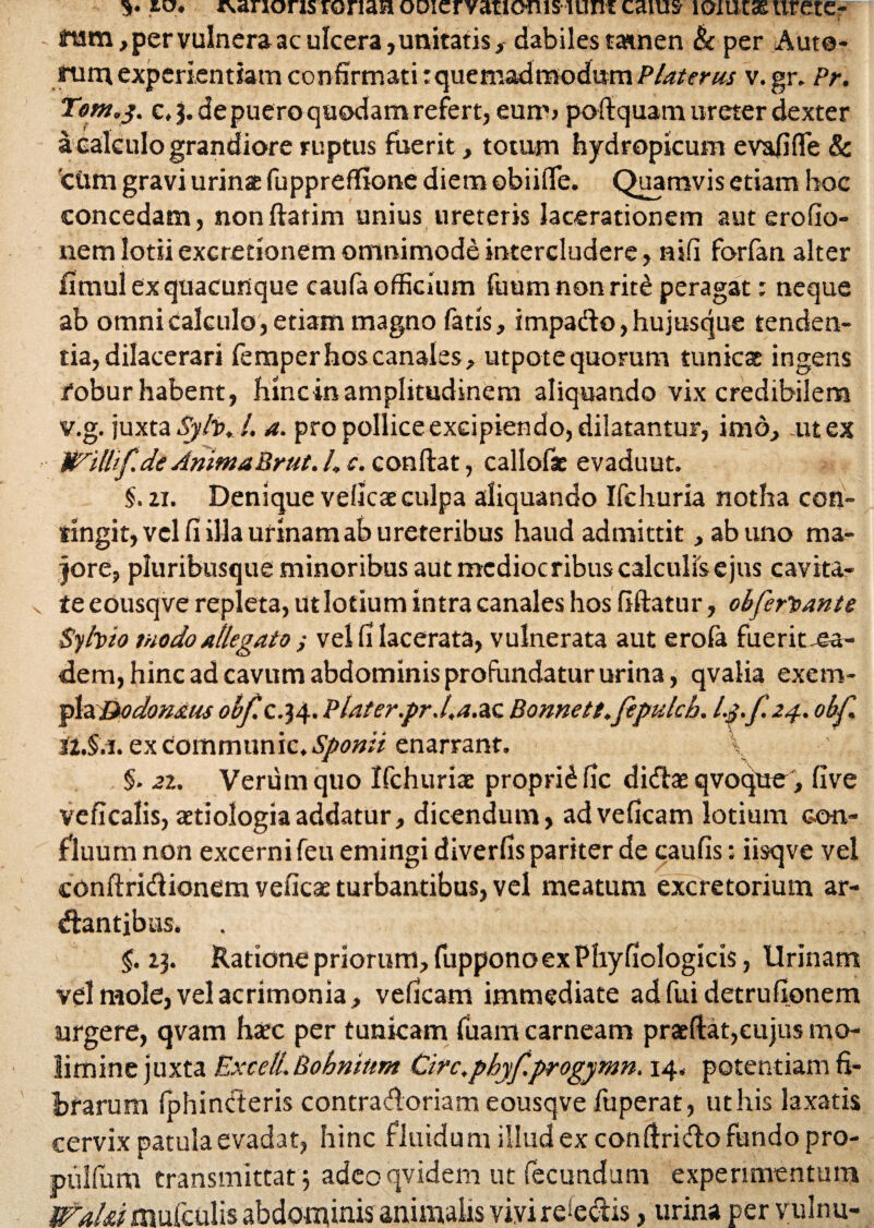 v jo. rvanons ronan oDiervatiouis lum caius loiutas urete¬ rum , per vulnera ac ulcera, unitatis, dabiles tamen & per Aute- rum experientiam confirmati: quemadmodum PUterus v.gr. Pr. Torn.y. c, 3. de puero quodam refert, eum» poftquam ureter dexter a calculo grandiore ruptus fuerit, totum hydropicum evalide & 'cum gravi urinae fuppreflfione diem ©biifie. Quamvis etiam hoc concedam, nonftatim unius ureteris lacerationem aut erofio- nem lotii excretionem omnimode intercludere, nili forfan alter fimul ex quacunque caufa officium fuum non rit£ peragat: neque ab omni Calculo, etiam magno fatis, impado, hujusque tenden¬ tia, dilacerari femper hos canales, utpotequorum tunicat ingens /obur habent, hinctnamplitudinem aliquando vix credibilem v.g. juxta Syh. l. a. pro pollice excipiendo, dilatantur, imo, ut ex Wilhf.de AnitnaBrut. I, e. confiat, callofac evaduut. §. 2i. Denique veficae culpa aliquando Ifehuria notha con¬ tingit, vel fi illa urinam ab ureteribus haud admittit, ab uno ma¬ jore, pluribusque minoribus aut mediocribus calculis ejus cavita¬ te eousqve repleta, ut lotium intra canales hos fiftatur, obferiant e Syhio modo allegato ; vel fi lacerata, vulnerata aut erofa fuerit,ea¬ dem, hinc ad cavum abdominis profundatur urina, qvalia exem¬ pla &o donatis obf. c.34. Plater.pr.l.a.&c Bonnett.fepulch. l.pf.24. obf. ex Communic* Sponti enarrant. \ §. 2i. Verum quo Ifchuriae propridfic didasqvoque, five veficalis, aetiologia addatur, dicendum, adveficam lotium c-on- fluum non excerni feu emingi diverfis pariter de caufis: iisqve vel conftridionem veficae turbantibus, vel meatum excretorium ar- dantjbus. 5.23. Ratione priorum, fuppono ex Phy fiologicis, Urinam vel mole, vel acrimonia, veficam immediate ad fui detrufionem urgere, qvam haec per tunicam fuam carneam praeftat,cujus mo¬ limine juxta Excel!.Bohnittm Circ.phyf.progymn. 14. potentiam fi¬ brarum fphinderis contradoriam eousqve fuperat, ut his laxatis cervix patula evadat, hinc fluidum illud ex confirido fundo pro- pulfum transmittat 5 adeo qvidem ut fecundum experimentum