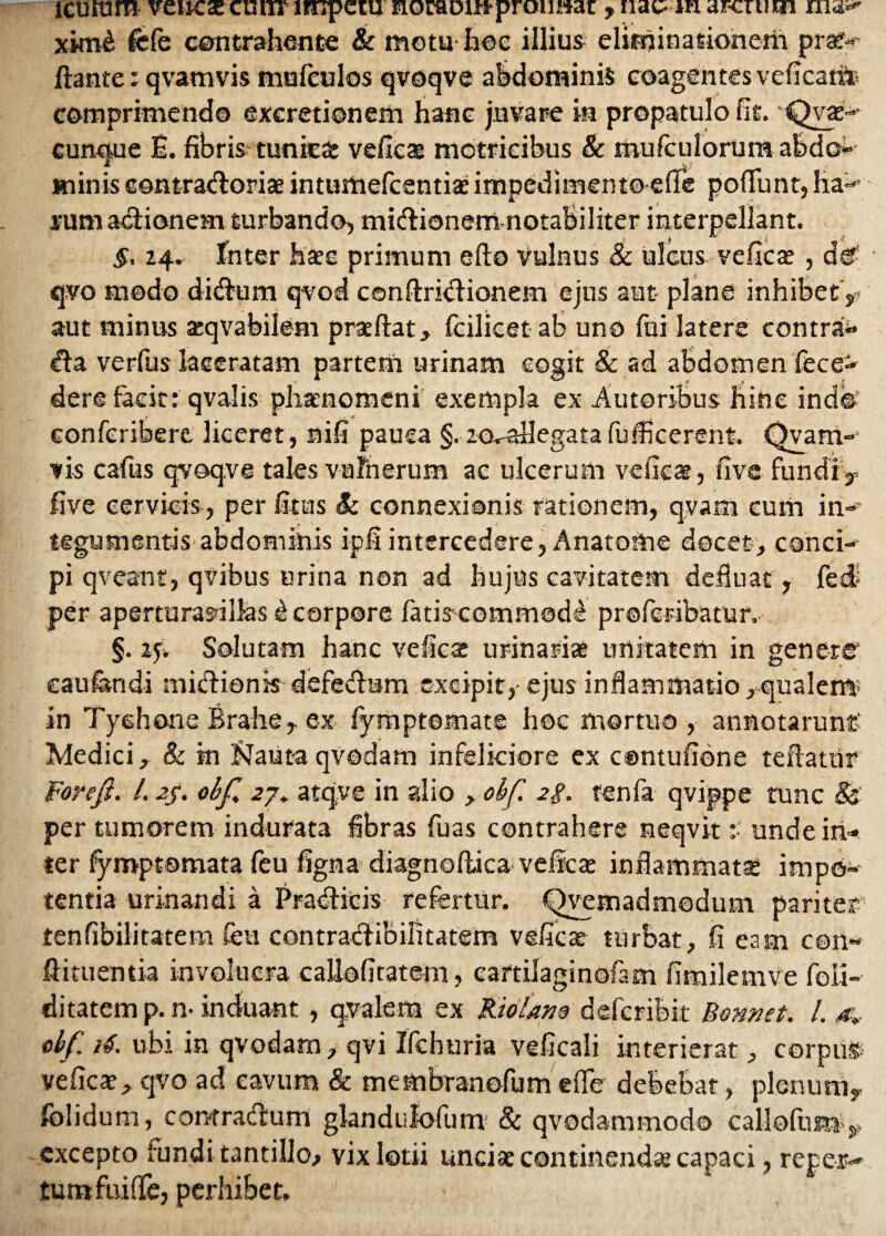 icuram venae cunv impetu nocaou-J-proimar , nae-mar-cuim rna- xinfe fefe contrahente Sc motu hoc illius eliminationem pro¬ flante : qvamvis mafeulos qvoqve abdominis coagentes veficatite comprimendo excretionem hanc juvare in propatulo fit. Qvae- cunque E. fibris tunicat veficae motricibus & mufeulorumabd©-' minis eontraftoriaeintumefcentiae impedimento efie poffunt, ha-'- sum a&ionem turbando, mirionem notabiliter interpellant. 5. 24. Inter hac primum eflo Vulnus & ulcus veficae , d© qvo modo ditium qvod conftrklionem ejus aut plane inhibet,- aut minus aeqvafeilem praeftat, fcilicet ab uno fui latere contra^ dfa verfus laceratam parteni urinam cogit & ad abdomen fece- dere facit: qvalis phaenomeni exempla ex Amoribus hinc ind© Gonferibere liceret, nifi pauca §.-Ku-aHegatafuflkerent. Qvarri- vis cafus qvoqve tales vulnerum ac ulcerum veficae, fivc fundi 3 five cervicis, per ficus Sc connexionis rationem, qvam cum in- tegumentis abdominis ipilintercedere, Anatoftie docet, conci¬ pi qveant, qvibus urina non ad hujus cavitatem defluae , fed? per aperturasdllas £ corpore fatis commode proferibatur, §. if. Solutam hanc veica urinariae unitatem in gener© eaufandi midionis defe&um excipit,- ejus inflammatio ,qualen$ in Tyehone Brahe, ex fymptomate hoc mortuo, annotarunt' Medici, & in Jjauta qvodam infelkiore ex contufibne teftatiir For e fi. /. 2j. obfi 27, atqve in alio , obfi. 2$. renfa qvippe tunc & per tumorem indurata fibras fuas contrahere neqvit :• undeiri- ter fymptomata feu figna diagnoftica veicae inflammatae impo¬ tentia urinandi a Pra<flicis refertur. Qvemadmodum pariter tenfibilitatem feu contraclibilitatem vefiest turbat, fi eam c©n« Afluentia involucra caUofitatem, cartilaginofam fimilemVe foli- ditatemp.n- induant , qvalem ex Molam deferibit Bonnet. I. a* obfi 16. ubi in qvodam, qvi Ifehuria veficali interierat, corpus, veficae, qvo ad cavum & membranofum efle debebat, plenum, folidum, comratfeum glandulofum 8c qvodammodo callofum-^ excepto tundi tantillo, vix lotii unciae continendae capaci, reper¬ tum fuiffe, perhibet.