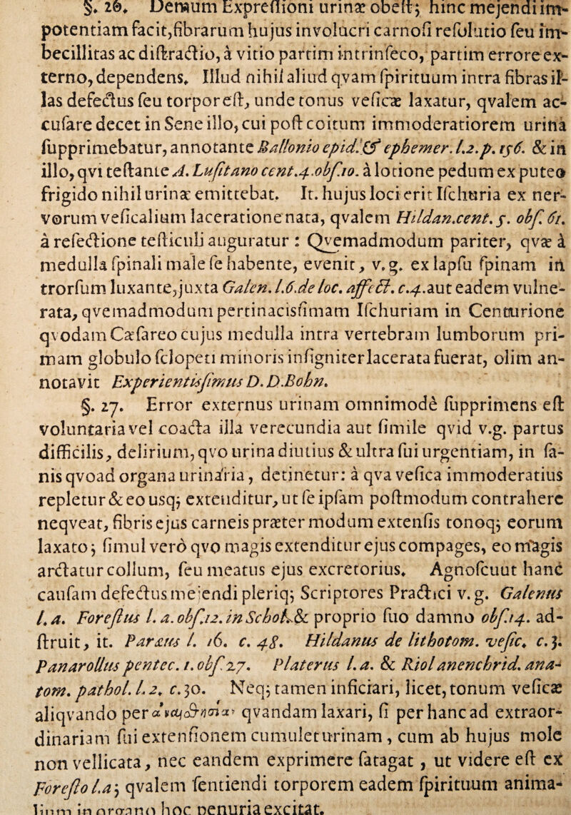 V 20. Demum fcxprefliom urina* obeft; hinc mejendi im¬ potentiam facit,fibrarum hujus involucri carnofi refolutio feu im¬ becillitas ac difbradio, a vitio partim intrinfeco, partim errore ex¬ terno, dependens. Illud nihil aliud q.vam fpirituum intra fibras il¬ las defedus feu torporeft, unde tonus veficte laxatur, qvalem ac- cufare decet in Sene illo, cui poft coitum immoderatiorem urina fupprimebatur,annotanteBallonio epidlpfephemer.l.2.p.ts6. &in illo, qvi teftante^. Lufitano cent.4 0bf.10. a lotione pedum ex puteo frigido nihil urinat emittebat. It. hujus loci erit Ifchuria ex ner¬ vorum veficalium laceratione nata, qvalem Hildan.cent.j. obf.6t. a refedione tefticuli auguratur : Qvemadmodutn pariter, qvte 4 medullafpinalimalefehabente, evenit, v.g. exlapfu fpinam in trorfum luxante,juxta Galen.l.6.deloc. ajfeff, c.4.aut eadem vulne¬ rata, qvemadniodum pertinacis fi m a m Ilchuriam in Centurione qvodam Cafareo cujus medulla intra vertebram lumborum pri¬ mam globulofclopeti minoris infigniterlaceratafuerat, oiim an¬ notavit Experientisfmus D.D-Bohn. §. 27. Error externus urinam omnimode liipprimens efi voluntaria vel coada illa verecundia aut firnile qvid v.g. partus difficilis, delirium, qvo urina diutius & ultra fui urgendam, in fa¬ nis qvoad organa urinaria, detinetur: a qva vefica immoderatius repletur & eo usq^ extenditur, ut feipfam pofhnodum contrahere neqveat, fibris ejus carneis pratter modum extenfis tonoqj eorum laxato3 fimul vero qvo magis extenditur ejus compages, eo magis ardatur collum, feu meatus ejus excretorius. Agnofcuut hanc caufamdefedus meiendipleriq; Scriptores Pradici v.g. Galenus l.a. Foreftus I. a. obf.12. in Schol.&i proprio fuo damno obf.14. ad- ftruit, it. Paraus 1. /6. c. 48. Hildantis de lithotom. ojefc. c. 3. P an ar ollus pentec. 1. obfzj. Piat erus l. a. & Riol anenchrid. ana- tom. pathol. 1.2. c.30. Neq; tamen inficiari, licet, tonum veficas al.iqv ando per «n«to9’'i<”“* qvandam laxari, fi per hanc ad extraor¬ dinariam fui extenfionem cumulet urinam, cum ab hujus mole non vellicata, nec eandem exprimere fatagat, ut videre eft ex poreftol.a3 qvalem fentiendi torporem eadem fpirituum anima¬ lium innrMmi hoc nenuriaexcitat.