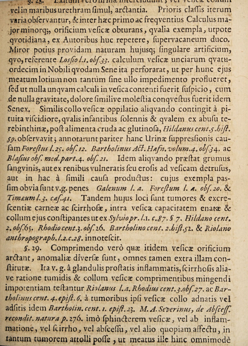 vel in maribus urethram fimul, arcfiantia. Prioris claffis iterum varia obfcrvantur, & inter haec primo ac freqventius Calculus ma¬ jor minorq;, orificium veficae obturans, qvalia exempla, utpote qvotidiana, ex Autoribus huc repetere, fupervacaneum duco. Miror potius providam naturam hujusqj lingulare artificium, qvo,referente Losfio l.i. obf.33. calculum veficae unciarum qvatu- ordecim in Nobili qvodam Sene ita perforarat, ut per hunc ejus meatum lotium non tantum fine ullo impedimento proflueret, fetfut nulla unqvam calculi in vefica contenti fuerit fufpicio, eum de nulla gravitate, dolore fimilive moleflia conqveflus fuerit idem Senex. Similis collo veficae oppilatio aliqvando contingit a pi¬ tuita vifcidiore, qvalis infantibus folennis & qvalem ex abufu te¬ rebinthinae, poff alimenta cruda ac glutinofa, Hildanus cent.s. hiji. $9. obfervavit 5 annotarunt pariter hanc Urinae fuppresfionis cau- fam Forejhis l. 25. obf. 12. Bartholinus AEl. Hafn. volum.4. obf.34. ac Blafius obf med.part.4. obf. 21. Idem aliqvando praedat grumus fangvinis, aut ex renibus vulneratis feu erofis ad veficam detrufus, aut in hac a fimili caufa produflus: cujus exempla pas- fim obvia funtv.g. penes Galenum L a. Foreftum l. a. 0bf.20.8c Timaum L3. caf.41. Tandem hujus loci funt tumores & excre- fcentiae carne* ac fcirrhofae, intra vefica capacitatem enatae & collum ejus conftipantes ut ex Sylviopr. l.i. 0,87. § 7. Hildano cent. a. obf 65. Rhodio cent.]. obf 16. Bartholino cent. 2.hif.31. 8c Riolano antbropograph. 1.2.0.28- innotefcit. §. 29. Comprimendo vero quae itidem veficae orificium anflant, anomaliae diverfae funt, omnes tamen extra illam con- ftitutae. Ita v. g. a glandulis proflatis inflammatis, fcirrhofis alia- ve ratione tumidis & collum veficae comprimentibus mingendi impotentiam fellantur Rh lamis l.a, Rhodius cent.3.obf.27. ac Bar¬ tholinus cent. 4. epifl. 6. a tumoribus ipfi veficae collo adnatis vel adfitis idem Bartholin. cent. 1. epift. 23. M. J. Selterinus, de Abfcejf. recondit.naturap.276. imo fphinflerem veficae, vel ab inflam¬ matione, vel fcirrho, vel abfceflu, vel alio quopiam affeclu, in tantum tumorem attolli polle , ut meatus ille hinc omnimodi