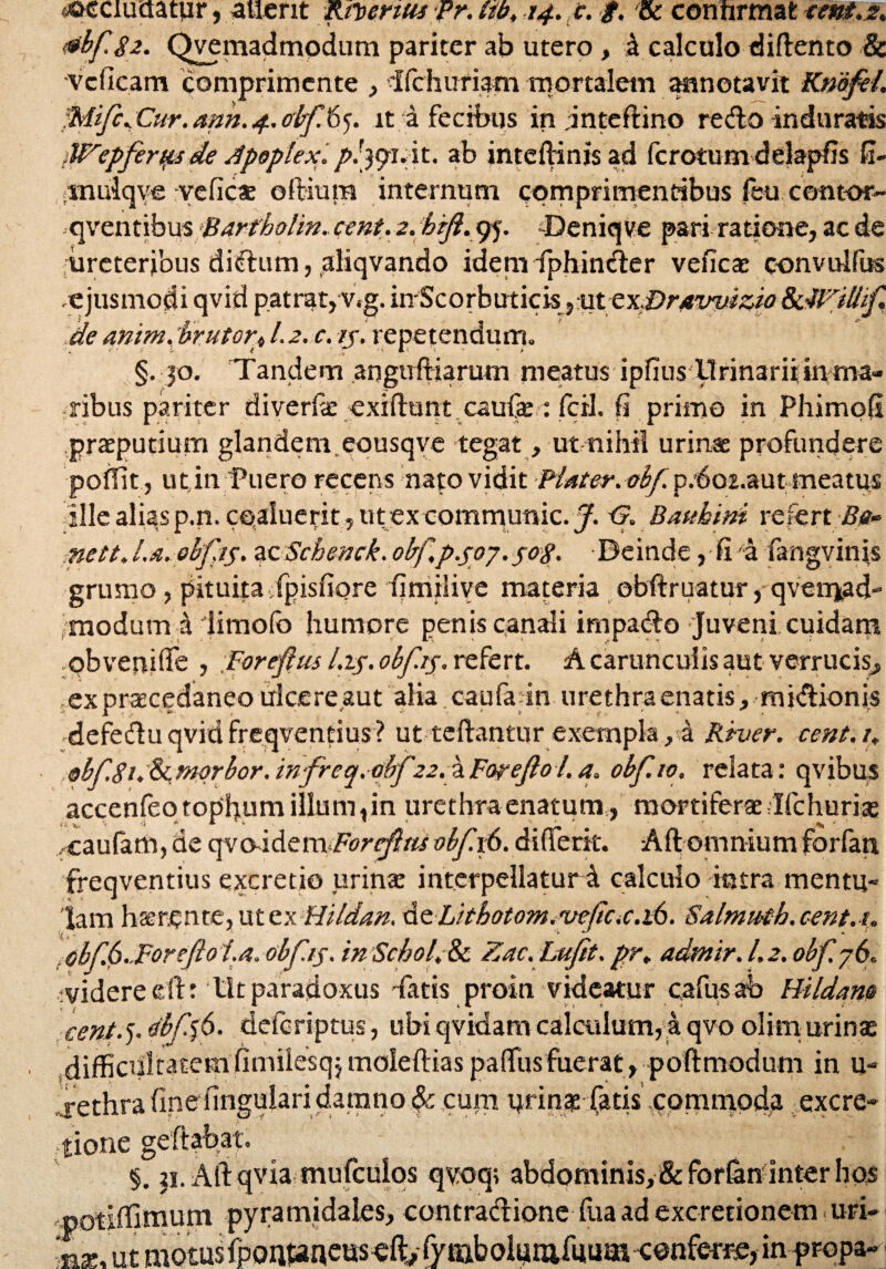 «oeciuctatur, ailerit Kfomus fr. libt 24. c. g. & confirmatseni.s* tfbfgz. Qvemadmodum pariter ab utero , a calculo diflento & vclicam comprimente , Ifchuriam mortalem annotavit Kmfei. Cur. ann. 4. obf 65. it a fecibus in .inteflino redo induratas iUZepferqts de Apoplex./>/391. it. ab inteffiinisad fcrotum delapfis fi- .muiqve rveficas oftiura internum comprimentibus feu comor- qventibu%jBar¥holin«ctwt,.2. brjl.yj. Deniqve pari ratione, ac de ureteribus didum, aliqvando idem fiphinder veneas convulfus ejusmodi qvid patrat, v,g. inScorbuticis ,uttx.Dr4wizio 8c4Ti0if de anim. brutot\ I.2. c. ij. repetendum. §.30. Tandem angufHarum meatus ipfius llrinariiinma¬ ribus pariter diverfas exiftunt caufas : fcil. fi primo in Phimofi preputium glandem.eousqve tegat, ut nihil urinas profundere poffit, ut. in Puero recens nato vidit Piat er. obf. p.'6o2.autmeatus ille alias p.n. coaluerit, ut ex communic. J. <S. Bauhini refert Be» mettJ.a.obfis. zzSchenck.obf.p.soj.sog. Beinde ,-fia fangvinjs grumo, pituita Tpisfiore fimilive materia obftruatur, qven^d- moduvn a limofo humore penis canali impado Juveni cuidam obvenifie , .Forefus l.t$. obftg. refert. A carunculis aut verrucis., exprascedaneo ulcere aut alia caufa in urethra enatis, midionjs defeduqvidfreqvendus? ut teftantur exempla,a Rruer. cent.i, ®bfgi. & morbor. infreq. dbf.22. a Foyejio l. a. obf. 10. relata: qvibus accenfeotopbum illum, in urethra enatum, mortiferas Ifchurias caufam, de qvo-idem Forefttti obf. 16. differk. Aft omnium forfart freqventius excretio urinas interpellaturi calculo intra mentu¬ lam ha; ren te, ut ex Hildan. de Lhbotom. rue(ic.c.i6. Salmmb.cent.u •* J . :obf.6..Foreftoi.a.obfis. inScbol.Sc Zac.Lufit.pr¥ admir. 1.2.obf 76. -videre efh Utparadoxus Tatis proin videatur cafusab Hbldam cent.’). dbff6. deferiptus, ubi qvidam calculum, a qvo olirn urinas difficultatem (imilesqj moleftias paffius fuerat , poftmodum in u- jethra fine fingulari damno cupi qrin$ fatis commoda excre- tione geftabat. §. ii. Aftqvia mufculos qvoq; abdominis, &forfan inter bos -potiffinium pyramidales, contradione fua ad exeretionem uri- nas, ut motusfpoh»neus efi:, fyftibolutiifuum c©nferr,e, inpropa-■