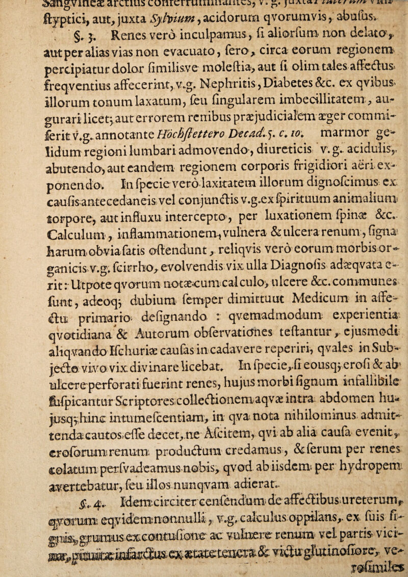 dangvincac arctius corucrruuunanic^ v. jUAia* v a*** ftyptici, aut, juxta Syfaium, acidorum qvorumvis, abulus. §. j. Renes vero inculpamus , fi aliorfum non delato,- aut per alias vias non evacuato, fero, circa eorum regionem percipiatur dolor fi milis.ve mole (lia, aut fi olini tales-affe<ffus> freqventius affecerint, v.g. Nephritis, Diabetes &c. ex qvibus. illorum tonum laxatum, feu lingularem imbecillitatem , au¬ gurari licetj aut errorem renibus praejudicialem aeger commi- ferit v.g.. annotante Hocbflettero Dzcad. j. c.io; marmor ge¬ lidum regioni lumbari admovendo, diureticis v. g. acidulis,, abutendo, aut eandem regionem corporis frigidiori aeri ex¬ ponendo. In fpccievero laxitatem illorum dignofcimus ex caufis antecedaneis vel conjunctis v.g.ex fpirituum animalium torpore, aut influxu intercepto , per luxationem fpinae &c,- Calculum, inflammationem , vulnera & ulcera renum, figna harum»obvia fatis offendunt, reliqvis vero eorum morbisor¬ ganicis-v.g. fcirrho, evolvendis vix ulla Diagnotis adtsqvata e-- rit: lltpote qvorum notaecum calculo> ulcere &c. communes funt, adcoqj dubium femper dimittuut Medicum in affe^ (£ltt primario, defignando : qvemadmodum experientia-, qvotidiana & Autoram obfervaticmes teftantur, ejusmodi ahqvando Ifehuriae cautas in cadavere reperiri, qvales inSub- jedo vivo vix divinare licebat. In fpecie,fi eousq j.erofi & ab nitere perforati fuerint renes, hujus morbi fignum infallibile fblpicantur Scriptore sicoUedionemaqvae intra abdomen hu«* jmqyhanc mtumefcentianx, in qvanota nihilominus- admit» tendacautos.efle decet,.ne Afcitem, qvi ab alia caula evenit,, crolbrmir renum; produtlum credamus, & ferum per renes colatum perfvadeam-us nebis, qvod abiisdem per hydropem avertebatur, feu illos nunqvam adierat.. 4. Idemcircker cenfendnm; de affc(ffibus-ureterurnr qy orum eqyidem nonnulli, v.g»calcukis oppilans,, ex. fu is fi- rai&erimmisexeootufione ac vulnere renum* vel partis vici-- WM5 e T * 1 yofimiles