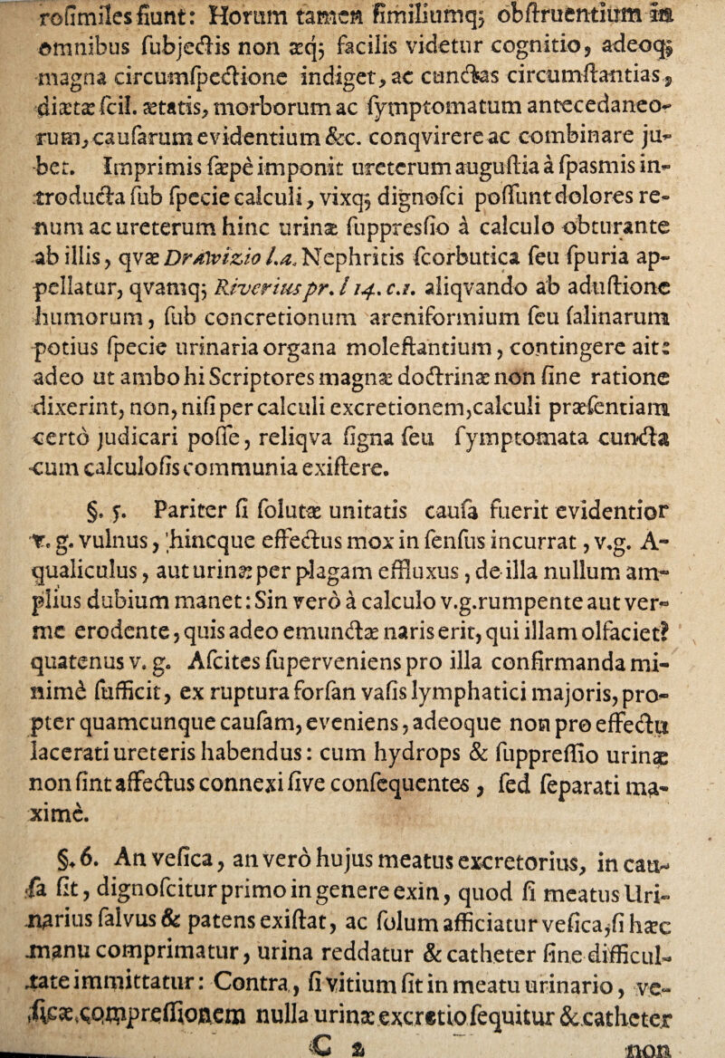 rofimilesfiunt: Horum tamen fimiliumq} obftruentlirm la omnibus fubjedis non sqj facilis videtur cognitio, adeoq, magna circumfpcclione indiget, ac c a netes c i r cu m fta n t i a s, distsfcil. statis, morborum ac fymptomatum antecedaneo- rufflj caufarum evidentium &c. conqvirereac combinare ju¬ bet. Imprimis fspe imponit ureterum auguftia a fpasmis in¬ troducta fub fpecie calculi, vixq$ dignofei poffunt dolores re¬ num ac ureterum hinc urinat fuppresfio a calculo obturante ab illis, qvae Dr/nvizio l.a. Nephritis fcorbutica feufpuria ap¬ pellatur, qvarnq; Rivor iuspr. 114.0.1. aliqvando ab aduftione humorum, fub concretionum areniformium feu falinarum -potius fpecie urinaria organa moleftantium, contingere ait: adeo ut ambo hi Scriptores magns dodrins non fine ratione dixerint, non, nifi per calculi excretionem,calculi prsefentiam certo judicari poflfe, reliqva figna feu fyinptomata eunda cum calculofis communia exiflere. §, f. Pariter fi folnts unitatis caufa fuerit evidentior T. g. vulnus, 'hineque effectus mox in fenfus incurrat, v.g. A- qualiculus, auturinsper plagam effluxus, de illa nullum am¬ plius dubium manet: Sin vero a calculo v.g.rumpente aut ver¬ me erodente, quis adeo emuncta: naris erit, qui illam olfaciet? quatenus v. g. Afcites fuperveniens pro illa confirmanda mi- nimd fufficit, ex rupturaforfan vafis lymphatici majoris, pro¬ pter quamcunque caufam, eveniens, adeoque non pro effedii lacerati ureteris habendus: cum hydrops & fuppreffio urinae non fint affedus connexi five confequentes, fed feparati ma¬ xime. §♦ 6. An vefica, an vero hujus meatus excretorius, in catt- •fa fit, dignofeitur primo in genere exin, quod fi meatus Uri¬ narius falvus & patens exiftat, ac folum afficiaturvefica^fi harc manu comprimatur, urina reddatur & catheter fine difficul¬ tate immittatur : Contra, fi vitium fit in meatu urinario, ve- .fvesc.qmprefflojnem nulla urina: excretiofequitur &catlieter