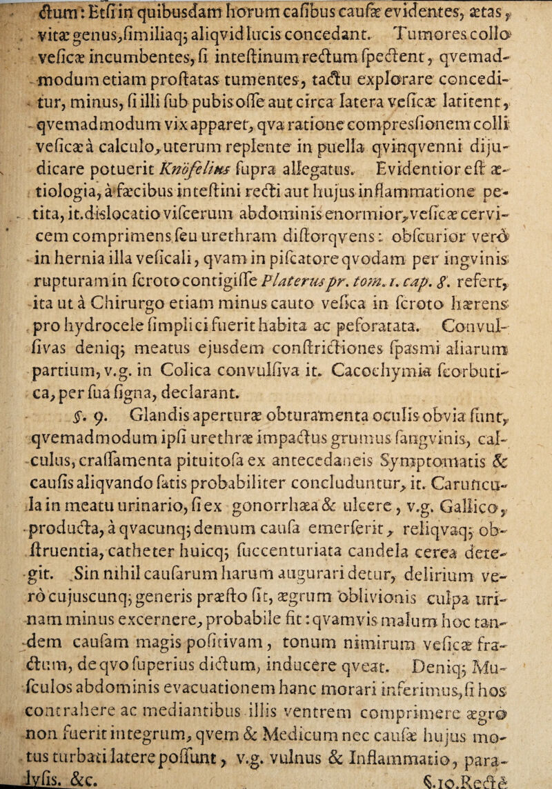 vita: genus,fimiliaq j aliqvid lacis concedant. Tumores collo1 veficae incumbentes, fi inteftinumredum fpedent, qvemad¬ modum etiam proflatas tumentes, tadu explorare concedi¬ tur, minus, fi illi fub pubisofie aut circa latera veficse latitent,, qvemadmodum vix apparer, qva ratione eompresfionem colli veficata calculo,uterum replente in puella qvinqvenni diju¬ dicare potuerit Kmfelixs fupra allegatus. Evidentior efl ae¬ tiologia, a fecibus in teftini redi aut hujus inflammatione pe¬ tita, it.dislocatio vifcerum abdominis enormior,veficte cervi¬ cem comprimens feu urethram difiorqvensobfcurior vero in hernia illa veficali, qvam in pifcatoreqvodam per ingvinis rupturam in Icrotocontigilfe PUteruspr. tom. r.cap. g. refert, ita ut a Chirurgo etiam minus cauto vefica in fcroto haerens pro hydrocele fimpiici fuerit habita ac pe forat a ta. Convul- fivas deniqj meatus ejusdem conftricliones fpasmi aliarum partium, v.g. in Colica convulfiva in Cacochymk feorbuti- ca,perfuafigna, declarant. §. 9. Glandis aperturae obturamenta ©culis obvia funt, qvemadmodum ipfi urethra impactus grumus fangvinis, cal¬ culus, crafiamenta pittiitofaex ancecedaneis Symptomatis & caufis aliqvando fatis probabiliter concluduntur, it. Caruncu¬ la in meatu urinario, fi ex gonorrhaa& ulcere , v.g. Gallico, • produda, a qvacunq;demum caufa emerferit, reiiqvaq, ob- ftruentia, catheter huicq; fuccenturiata candela cerea dete¬ git. Sin nihil caularum harum augurari detur, delirium ve¬ ro cujuscunq; generis praefto fit, £grum oblivionis culpa uri¬ nam minus excernere, probabile fit: qvamvismalum hoc tan¬ dem caufam magis pofitivam, tonum nimirum veficx fra- dutn, deqvo fuperius didum, inducere qveat. Deniq-j Mu- fculos abdominis evacuationem hanc morari inferimus,fi hos contrahere ac mediantibus illis ventrem comprimere segr® non fuerit integrum, qvem & Medicum nec caufe hujus mo¬ tus turbati latere poliunt, v.g. vulnus & Inflammatio, para- M.s- &c. ^.io.Rede