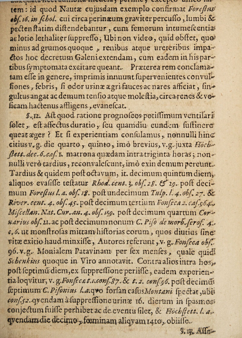 t«m-:- id quod BJautae cujusdam exemplo confirmat Forefim' thf i6. m fcbol. cui circaperinaeum graviter percuffo, lumbi &• petfienflatim diftendebantur, cuna femorum intumefeentia* ac lotio lethaliterlupprefio j Ubi non video, quid ©bfiet, qu@> minus ad grumos quoque ^ renibus atque ureteribus impa~ ^los hoc decretum Galeniextendam, cum eadem in his par-’ tibusfymp tornata excitare queant- Pratterea rem conclama-** tam effe in genere, imprimis innuuntfupervenientes convuls¬ iones, febris, fi odor urinae agrifauces-ac nares afficiat, fin> gultus angat ac demum tenfio atque rnoleftia,circa-renes &ve~- v fieamhabfenus affligens ,.evanefcat.. S.,rz. A&qiiod ratione prognofeos potiffimum ventilari folet,, efi affeiflusduratio ,> feu quamdius eundem fufiinere' queat ager ? Et fi experientiam confidamus,-, nonnulli hinC citius v-g. die quarto,- quinto,, imb brevius,, v-g-juxta Bjecb* fiut-.dec.-6.-caf. r» matrona quaedam incratriginta- horas y non-‘ nulli vero tardius, reconvalefcunt, imb exin demum pereunt.,. Tardius & quidem poftodlavum, it, decimum quintum dierrip aliquos- evafiflfe teftatur Rked. cent.y, obf.28. (£'z$„poft:deci-* mum Forefim L a, obf. if. poft undecimum Tulp-.L-4.0bfi 27, 8k'- River, sent. 4, obf 4f...poft decimum tertium Fonfecaz. cafaty* Mifiellm.MaL Gur.-m. 4. obf. pofi decimum quartum Cor^ narius obfiiu ac pofi: decimumnonum C. Pfio de morKfirof. 4:. s,-6. ut monftrofas mitram hiftorias eorum, quos diutius fine- vitae exitio haud-minxifie,, Autores referunt ,,v- g..Forfieca ob’f£ 96-v-g- Klonialem Patavinam per fex menfes , quale quid! Scbenkms quoque in Viro annotavit. Contra alios intra h©s> pofi:-leptimudiem,ex fuppreflione periifie, eadem expericn-’ tialoqvstur, v. %.Fonfic£P.r.confisj. & t.z. cenfigti. pofi: decimiS fcptitnum-C’. Fi finitu. /v^;q*o forfen ealusM?#/*## fpectat,ub|i eonfisz.^vendam aTuppreflioneurinae 16. dierum inTpasmos? «onje&um fuifife perhibet ac de eventu filet, & Bbchfett. L a,* qyendarodied^nw-^f<^inan\aliqyanTi i4t©> obiilfe*,, /