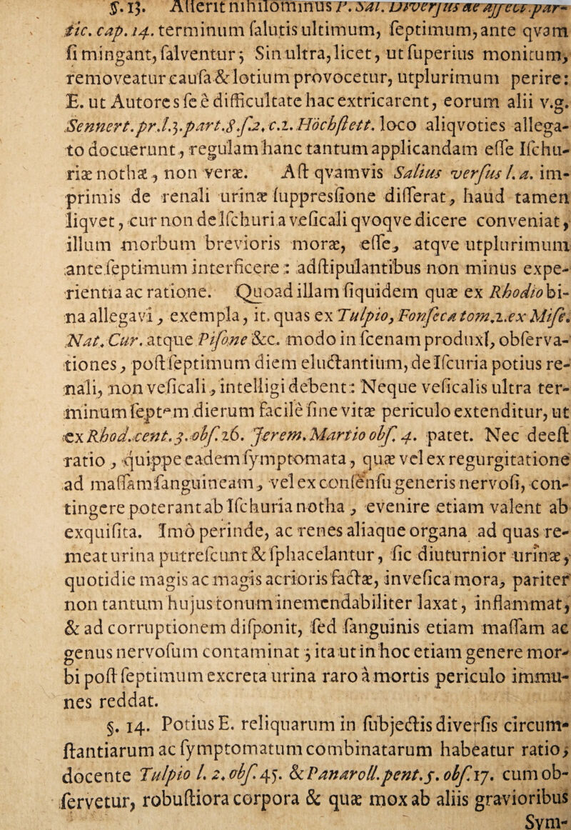 y.lj. Altent mhilommus r. sai. uiverjusaeajfect.par* dic. cap.14. terminum (alutis ultimum, feptimum,ante qvam fi mingant, falventur $ Sin ultra,licet, utfuperius monitum, removeatur eaufa&lotium provocetur,utplurimum perire: £. ut Autores fe e difficultate hac extricarent, eorum alii v.g. Sennert.pr.L^.part.S.f.2, c.i.Hdchftett. loco aliqvoties allega¬ to docuerunt , regulam hanc tantum applicandam e!fe Ifchu- rite notha, non verae. A fi qvam vis Sa luis verfiis l.a. im¬ primis de renali urina (uppresfione differat, haud tamen iiqvet, cur non delfchuri a veficali qvoqve dicere conveniat, illum morbum brevioris morat, effc, atqve utplurimum antefeptimum interficere:: adflipulantibus non minus expe¬ rientia ac ratione. Quoad illam fiquidem qua ex Rhodiohx- na allegavi, exempla, it. quas ex Tulpio,Fonfccatom.z.ex Mife. Nat, Cur. atque:Pifo,ne &c. modo in fcenam produxi, obferva- tiones, pofUeptimum diem e 1 ucfta nt i um , d e I fc uri a potius re¬ nali, non veficali,intelligi debent:: Neque veficalis ultra ter¬ minum fe.pt1 m dierum facile fine vitae periculo extenditur, ut ’£xKhod.;cent.3.ol>f 26. Jerem.Martio obf 4. patet. Nec deeft ratio , quippe eadem fymptomata, quae vel ex regurgitatione ad mafiamfanguineam, vel ex confenfu generis nervofi, con¬ tingere poterant ab Ifchuria notha , evenire etiam valent ab exquifita. Imo perinde, ac renes aliaque organa ad quas re¬ meat urina putrefeunt& fphac eiantur, fic diuturnior urinae, quotidie magis acmagis acrioris racl a:, invefica mora, pariter' non tantum hujustonum inemcndabiliter laxat, inflammat, & ad corruptionem difponit, fed (anguinis etiam m a fiam ac genus nervofum contaminat 5 ita ut in hoc etiam genere mor¬ bi poft feptimum excreta urina raro amortis periculo inimu- nes reddat. §. 14. Potius E. reliquarum in fubjedis diveffis circum* ftantiarum ac fymptomatum combinatarum habeatur ratio; docente Tulpio l. 2,obf 4^. &iPanaroll.pent.s.obf.\j. cumob- fervetur, robufliora corpora & quae mox ab aliis gravioribus Svm-