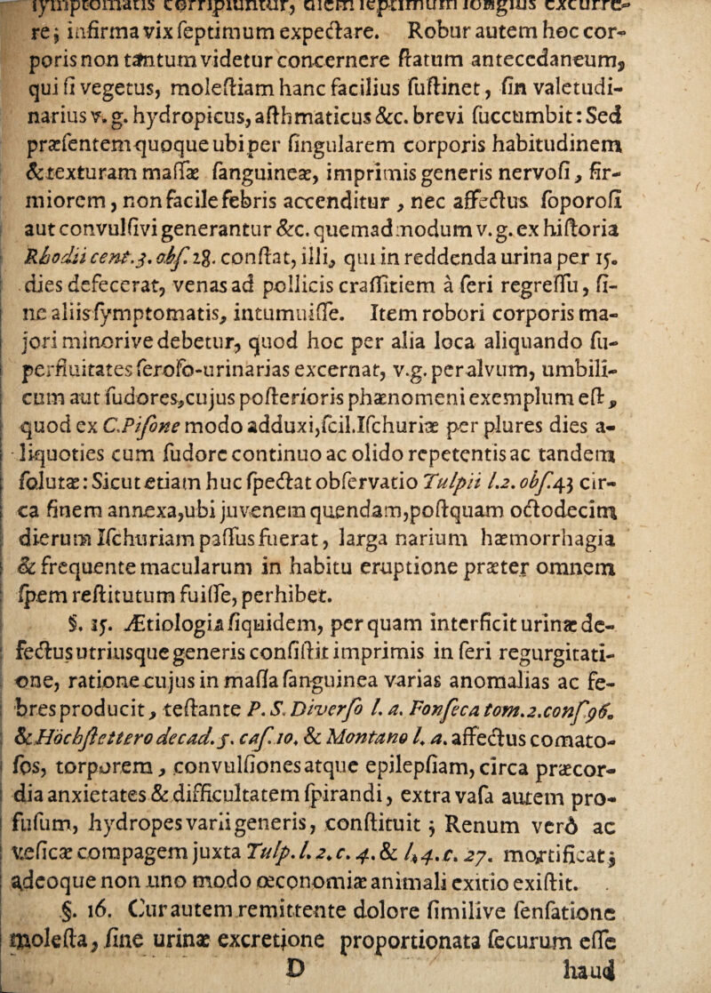 lyuiprcmiaus cGrnpuuuur.j aicm lcpumuiri joragitis cacuitc- re j infirma vix feptimum expeclare. Robur autem hoc cor* poris non tantum videtur concernere fiatum antecedaneum, qui fi vegetus, molefiiam hanc facilius fuftinet, fin valetudi¬ narius v. g. hydropicus, afthmaticus &c. brevi fucctimbit: Sed prarfentem quoque ubi per fingularem corporis habitudinem detexturam maflfae fanguineat, imprimis generis nervofi, fir¬ miorem , non facile febris accenditur , nec affedus foporofi aut convulfivi generantur &c. quemad modum v. g. ex hiftoria Rhodii cent.3. ohf t% confiat, illi, qui in reddenda urina per 15. dies defecerat, venas ad pollicis craflitiem a feri regreftu, fi¬ ne aliisfymptomatis, intumuifie. Item robori corporis ma- I jori minorive debetur, quod hoc per alia loca aliquando fu- i perfiuitates ferofo-urinarias excernat, v.g. per alvum, umbili- ! cum aut fudores,cujus pofterioris phaenomeni exemplum efi, I quod ex C.Pifone modo adduxi,fcil.Ifchurite per plures dies a- | liquoties cum fudore continuo ac olido repetentis ac tandem i folurae: Sicut etiam huc fpedat obfervatio Tulpii I.2. obf.ap, cir- j ca finem annexa,ubi juvenem quendam,poftquam ododecitn dierumIfchuriampafiusfuerat, larga narium haemorrhagia i <k frequente macularum in habitu eruptione praeter omnem j fpem reftitutum fuifie, perhibet. i. 15. 4Etiologiafiquidem, perquam interficit urina: de- : fedusutriusquegenerisconfiftitimprimis inferi regurgitati¬ one, ratione cu jus in mafia fanguinea varias anomalias ac fe- ; bres producit, tefiante P. S. Diverfo /. a. Fonfeca tom.2.confg6. &H6cbJiettero decad.j. caf.10, & Montano 4 a. affedus comato- 1 fos, torporem, convulfionesatque epilepfiam,circa praecor¬ dia anxietates& difficultatem (pirandi, extra vafa autem pro- i fufum, hydropes varii generis, eonftituit j Renum verd ac ; v.eficae compagem juxta Tulp.Lz.c. 4.81^4./:. 07. mqftificatj gdeoque non uno modo oeconomiae animali exitio exiftit. . §. 16. Cur autem remittente dolore fimilive fenfatione tnolefta, fine urinae excretjone proportionata fecurum efle D haud