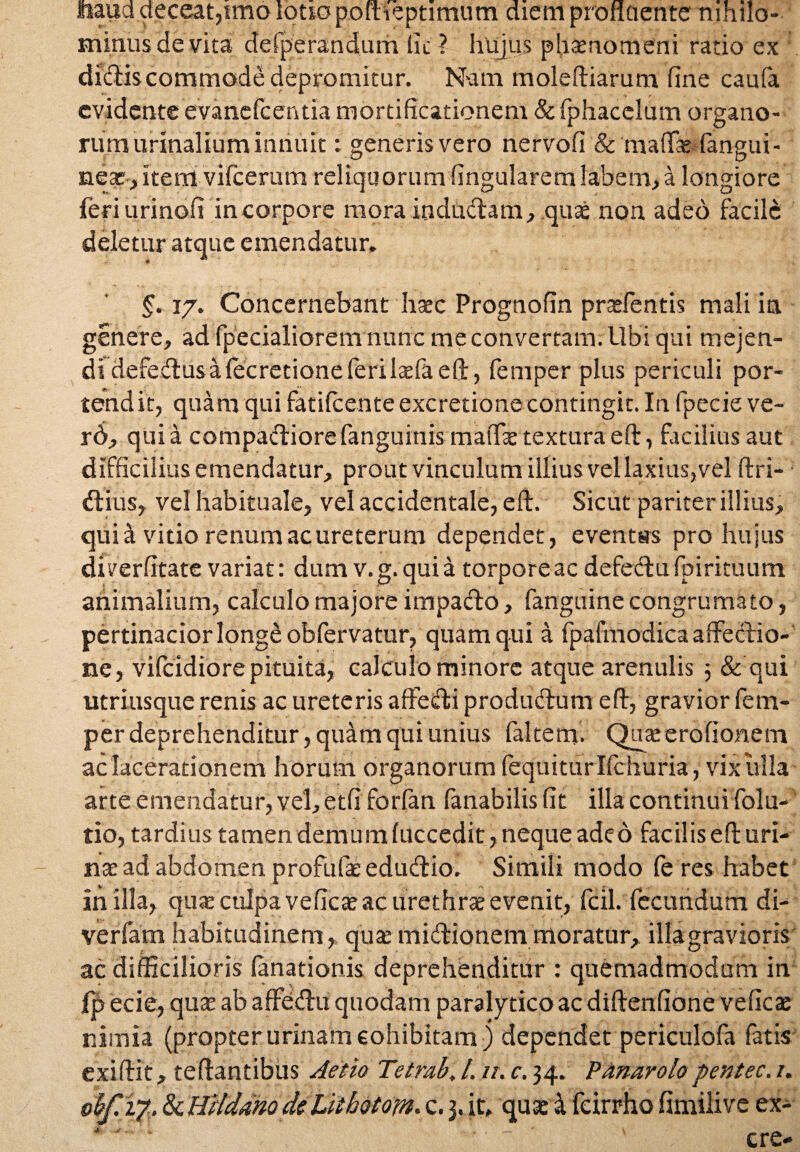 haud deceat,imo lotio pofheptimum diem profluente nihilo¬ minus de vita defperandum Iit ? hujus phaenomeni ratio ex ’ dictis commode depromitur. Nam moleftiarum fine caufa cvidente evanefcentia mortificationem & fphacelum organo¬ rum urinalium innuit: generis vero nervofi & maflfae fangui- near, item vifcerum reliquorum fingularem labem,a longiore feri urinofi in corpore moraindudam, quas non adeo facile deletur atque emendatur. §. 17. Concernebant haec Prognofin praefentis mali ia genere, ad fpecialiorem nunc me convertam. Ubi qui mejen¬ di defedusaiecretioneferilaefaeft, femper plus periculi por¬ tendit, quam qui fatilcente excretione contingit. In fpecie ve- rd, quia compadiorefanguinis maiTas texturaeft, facilius aut difficilius emendatur, prout vinculum illius vel laxius, vel ftri- dius, vel habituale, vel accidentale, eft. Sicut pariter illius, quid vitio renum ac ureterum dependet, eventas pro hujus di verfitate variat: dum v. g. qui a torpore ac defedu fpirituum animalium, calculo majore impado, fanguine congrumato, pertinacior long£ obfervatur, quam qui a fpafmodica affedio- ne, vilcidiore pituita, calculo minore atque arenulis 5 & qui utriusque renis ac ureteris affedi produdum e fi, gravior fem¬ per deprehenditur, quam qui unius fiiltenf. Quaserofionem ac lacerationem horum organorum fequiturlfchuria, vix ulla arte emendatur, vel, etfi forfan fanabilis fit illa continui folu- tio, tardius tamen demum fuccedit, neque adeo facilis efi uri¬ na: ad abdomen profufieedudio. Simili modo fe res habet in illa, quas culpa veficas ac urethrae evenit, fcil. fecundum di- verfam habitudinem, quzemidionem moratur, illagravioris ac difficilioris fanationis deprehenditur : quemadmodum in Ip ecie, quas ab affedu quodam paralytico ac diftenfione veficas nimia (propter urinam cohibitam) dependet periculofa fatis exifiit, tefiantibus Aetio Tetrab. /. //. c. 34. Panarolopentec. 1.