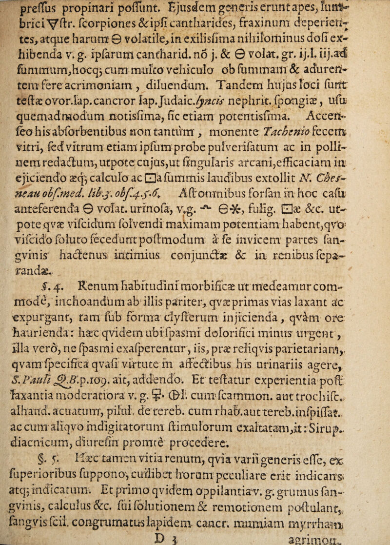 prefius propinari poliunt. Ejusdem generis erunt apes, fu at*» brici iborpiones&ipfi cantharjdesj fraxinum dtperreH- tes, atque harum © volatile, in exilisfima nihilominus dofi ex¬ hibenda v. g. ipfarum canfharid. no j. & © volat, gr. ij.I. iij.adj fummum,hocq$ cum multo vehiculo ob fummarn & aduren¬ tem fere acrimoniam , diluendum. Tandem hu jus loci furtt te (Ia ovor.iap.cancror Iap.Judaic.^p/M%r nephrit.fpongiae, ufu quemadmodum notisfima, fic etiam potentisfima. Aceen- leo h is abfbrbentibus non tantum, monente Tac bunio fecem vitri, feef vitrum etiam ipfum probe puiverifatirm ac in polii- nemredadlum, utpote cujos,ut lingularis arcani,efficaciam ia ejiciendo sq; calculo ac □afummis laudibus extollit N. C&es- neau ohfimed. likj, obf 4.5*6* Afi:omnibus forfan in hoc catit anteferenda © volat, urinofa, v,g. -ft- ©•&, fulig. EjX. &c. ut¬ pote qvas vifcidum folvendi maximam potentiam habent,qvG: vifcido follitodecedunt poftmodum a fe invicem-partes fan- gvinis’ hactenus ultimius conjundfe & ia renibusdepu¬ randae. f. 4. Renum habitudini morbificae ut medeamur com¬ mode, inchoandum ab illis pariter, qyaeprimas vias laxant a!c expurgant, tam fub forma dyIterum injicienda, qvdm ore haurienda: hac qvidem ubi fpasmi dolori fic i minus urgent, illa vero, ne fpasmi exafperentur , iis, pra* reliqvis parietariam,, qvamlpeciffca qvaii: virtute m affectibus his urinariis agere,, S. Pauli ^Slp.rop. ait, addendo. Et teftatur experientia poft' faxantia moderatiora v. g. ¥» ©!• cumTcammon. aut trochifc., alhand. acuarum, pili.il. de tereb. cum rha&.auttereb.infpiflaf.. accum aliqvo mdigitatorum (limulorum exaltatam,it :Sirup.. diacnicum, diurenn promte procedere. §. 5; M:acc tamen vitia renum, qvia varii generis effe, esc fu peri oribus fuppono, cuilibet horum peculiare erit indicans, atq: indicatum. Et primo qvidem oppilantian.% g. grumus fan- gvinis, calculus &c. fui folii tionem & remotionem poli alant,, fangyisfcii. congrumatuslapidem cancr. muraiam myrrham. D 1 aerimom.