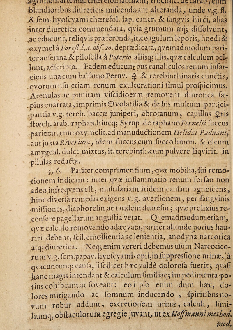 tuim, vneci ciui; lauiuauuj uulijiu. uc idi;4U ? tuni jblandioribus diureticis tnifeenda-aut alteranda, unde v.g.fl» & fera-hyorcy.ami chsriefol. iap. cancr. .& fapgvis hirci, alias inter diureticacommendata,. qvia grumum aecp diffolvunt, ,ac educunt, reliqvis praeferenda, it.coagulum leporis, hoedi & iOxyrne'1 aForcft.La. ojbf.to. depraedicata, qvemadmodum pari¬ ter anferjma&pilofella a Poterio aliisqi illis,qvae calculuin pel¬ lunt, adfcripta. Eadem educunt pus canaliculos renum infar¬ ciens unacumbaliamoPeruv. A & terebinthinatis eundis, qvorum ufu etiam renum exulcerationi .fimul profpicimus. Arenulas ac pituitam vifcidioerm removent diuretica fae- . pius enarrata, imprimis © volatilia & de his multum partici¬ pantia v.g. tereb. baccae juniperi, abro.tanum, capillus §ris iloech. arab. raphandiincqj Syrup de raphanoFermlii fuccus parietar. cumoxymelit.ad manududionem Heltdzi Paduam, aut juxta Rberium, idem fuccus cum fuccolimon. .& oleum amygdal. dulc : mixtus, it. terebinth.cum pulvere jiqvirit. ia pilulas reda&a. 6. Pariter comprimentlum ,qvae mobilia, fui remo¬ tionem indicant: inter qvae inflammatio renum forfan non .adeo infreqvens eft, multifariam itidem cautam agnofeens , hinc diverfa remedia exigens v. g. averflonem, per fangvinis .miffionesjdiaphorefin.ac tandem diurefin 5 qvaeprolixius re- cenfere pagellarum anguftia vetat. Quemadmodum etidm, qvte calculo removendo adceqvata,pariter aliunde pot ius hau¬ riri debent, fcil, emollientia ac lententia, .anodyna narcotica atq; diuretica. Neq: enim vereri debemus ufu.m Narcotico¬ rum v.g. fem.papav. hyofcyami» opii,iniuppresfione urinae,’a 0vacuncunq5 caufa, upcilicet hrc valde dolorofa fuerit j qvafi Jianc magis intendant & calculumlimiliaqj im pedimenta po¬ tius cohibeant aefoveant: eoi pfo enim dum haec, do¬ lores mitigando ac fomnum inducendo , fpiritibns no¬ vum liumq robur addunt, excredonem urinae, calculi, , obftaculorum egregie juvant, ut