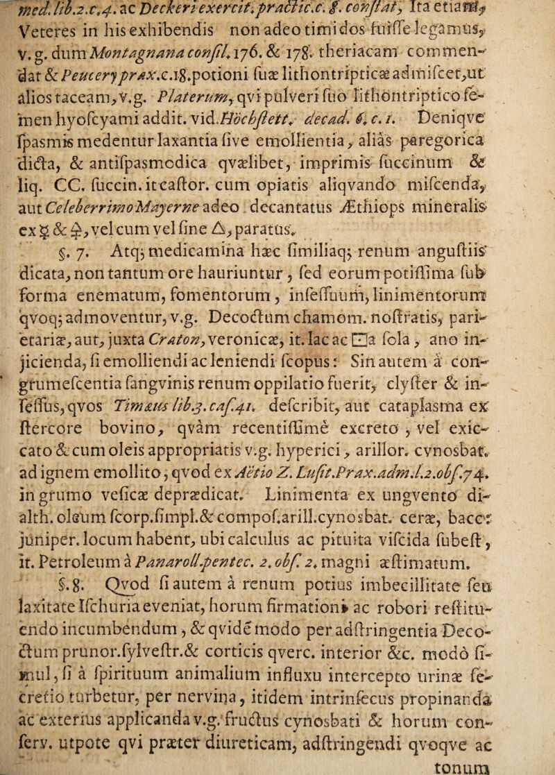 med.B.2.c,4. ac Deckert exemf.practic.c. $. cmjtdf', Ira etiafS* Veteres in Iris exhibendis non adeo timi dos fiarffe lega mas#, v.g.dwmMontagnanaconfiLij6.8c 178'..theriacam commen- dat & Peucer*}praxx.\%,potioni fuce lithontripticae admifcet,ut alios taceam,V.g. Platerumy qvi pulveri luo iithontriptico fe¬ men hyofcyami addit, vid.Hochflett, decad. 4, c. t. Deniqve fpasmis medentur laxantia five emollientia, alias paregoriea 'di&a, & antifpasmodica qvadibet, imprimis fuccinum & liq. CC, fuccin.itcaftor. cum opiatis aliqvando mifcenda, aut CelebcrrimoMayerne adeo decantatus vEtliiops mineralis- cx g & vel cum vel fine £s, paratus.. §. 7. Atqj medicamina htec fimiliaqj renum anguillis' dicata, non tantum ore hauriuntur, fed eorum potiflima fub forma enematum, fomentorum, infelfuum, linimentorum iqvoq; admoventur, v.g. Decoctum cbamom. nofiracis, pari¬ etaria, aut, juxta Craton, veronicae, it. lac ac E]a fola, ano in¬ jicienda, fi emolliendi ac leniendi fcopus: Sin autem a cort- grumefcentia fangvinis renum oppilatio fuerit, clylfer & in- feffus,qvos Tm&tu lib.3.caf.41. defcribit, aut cataplasma ex ftercore bovino, qvam recentiffime excreto , vel exic- cato '& cum oleis appropriatis v.g. hyperici, arillor. cvnosbat. ad ignem emollito, qvod ex Aetio Z. Lufit.Prax.adm.L2.0bf.j4. in grumo veficae deprtedicat. Linimenta ex ungvento di- alth. oleum fcorp.fimpl.&compof.ariU.cynosbat, certe, bacc J juniper. locum habent, ubi calculus ac pituita vifcida fubefi:, it. Petroleum a Panaroli.pentec. 2. obf. 2, magni aeftinratum. §.g. Qvod fi autem a renum potius imbecillitate fett laxitate Ifchuria eveniat, horum firmation» ac robori reft i tu¬ endo incumbendum, & qvide modo per adftringentia Deco¬ ctum prunor.fylveftr.& corticis qverc. interior &c. modo fi- mul, fi a fpirituum animalium influxu intercepto urinae fe- crefio turbetur, per nervina, itidem intrinfecus propinanda ac exterius applicanda v.g. frudus cynosbati & horum con- ferv. utpote qvi prteter diureticam, adftringendi qvoqve ac tonum