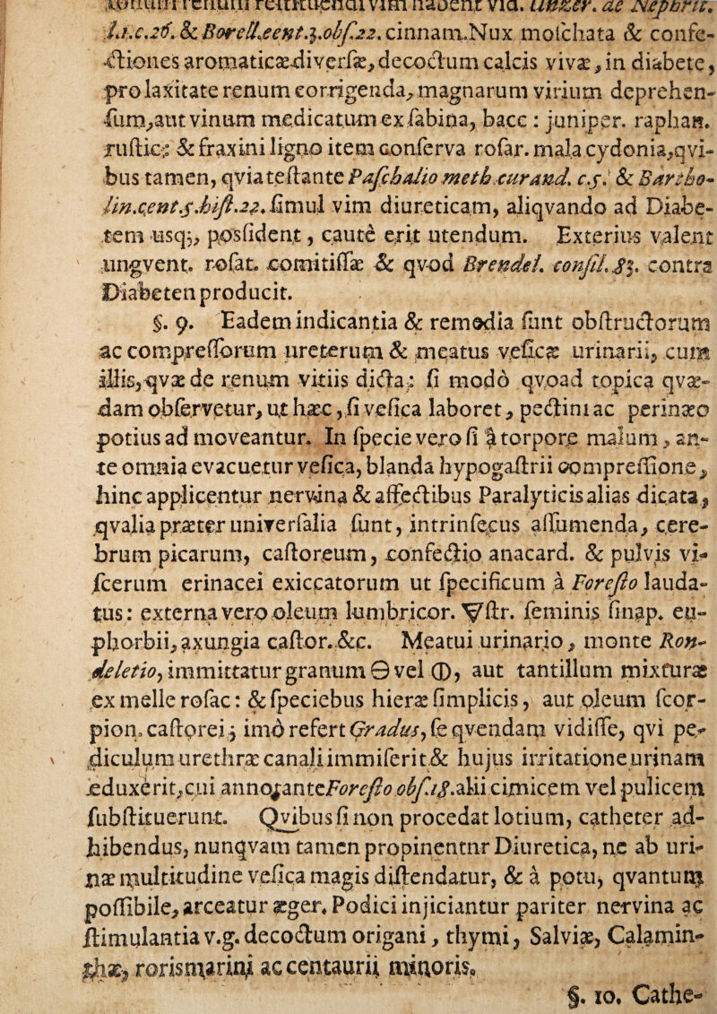 Aviium i cuuui rciirtuciicii viri iidoznz via. unzer. ae jNjepbrw. I.i.c.zti. Sc BordLeent.i.obfzz. cinnam.Nux moichata & confe- •«friones aromaticaediverfa:, decoctum calcis viva:, in diabete, pro laxitate renum corrigenda, magnarum virium deprehen- •fum,attt vinum medicatum ex fabina, bace: juniper. raphau. juftic; & fraxini ligno item conferva rofar. mala.cydonia,qvi- bus tamen, qviateftante Pafcbalio meth eurand. c.j. Sc Bartho- Im.ccnt.5MJl.22Simu 1 vim diureticam, aliqvando ad Diabe¬ tem ust]5, posfident, caute erit utendum. Exterius valent ' ungvent. r-ofat. comitiflac & qvod Brendei. confit.£%. contra Diabeten producit. §. 9. Eadem indicantia & remedia funt obftrucforum ac compreflbrum ureterum & meatus veCcfe urinarii, cum illis, qva: de renum vitiis didla; fi modb qvoad topica qvse- dam obfervetur, ut haec , fi vefica laboret, pectini ac perinaeo potius ad moveantur. In fpecie vero fi f torpore malum, an¬ te omnia evacuetur vefica, blanda hypogafirii compreffione , hinc applicentur nervina & affectibus Paralyticis alias dicata , qvalia praeter unirerfalia funt, intrinfecus aifumenda, cere¬ brum picarum, cafloreum, confectio anacard. Sc pulvis vi- jfeerum erinacei exiccatorum ut fpecificum a Forefo lauda¬ tus: externa vero oleum lumbricor. Vtr* feminis, finap. eu- phorbii, axungia caflor.&c. Meatui urinario , monte Ron- deletio, immittatur granum © vel 0, aut tantillum mixturas ex meile rofac: &fpeciebus hiera: fi m plicis, aut oleum fcor- pion.caProrei} imo refert Gradus, fe qvcndam vidiffe, qvi pe- diculum uredine canaliimmiferit.& hujus irritationeurjnam *♦ i f’ V. • 't J ■: , • .eduxerit,cui XKxmo^wxxForcflo olf.iSSn cimicem vel pulicem fubftkuerunt. Qvibus fi non procedat lotium, catheter .ad¬ hibendus, nunqvam tamen propinentur Diuretica, ne ab uri¬ na: multitudine vefica magis diflendatur, & a potu, qvantum poftibile, arceatur scger. Podici injiciantur pariter nervina ac jtimulantiav.g.decodumorigani, thymi, Salvis, Calamin- tk&i, roris tnarinj accentaurit minoris, §. 10, Cathe-