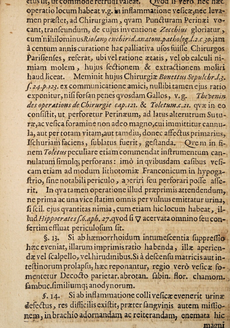 cius ut, uc commone retruaxvaiear. vvoa u* vero nec naec operatio locum habeat v.g. ia inflammatione yefica^nee leva* men praedet, ad Chirurgiam , qvam PuncTuram Perinai vo- eant,tranfeundimi, de cu jus inventione Zecchtas gloriatur , tnmnl\i\\om\nmRiolanp enchirid.anaeom.pathologj.2.c j^.jara i centum annis curatione hacpalliativa ufosfuilTe Chirurgos Parifienfes, referat, ubi vel ratione aetatis, vel oh calculi ni¬ miam molem, hujus fedionem & extradionem moliri haud liceat. Meminit hujus Chirurgia; Bonettm SepulcbrJ.j. f.24..p.t2$. ex communicatione amici, nullibi tamen eius ratio exponitur,.niliforfanpenesqvosdamGallos, v.g. Thepenm des operations de Chirurgi e c.ip.m. & Toletum.c.21. qvaem eo confidit, ut perforetur Perinatum, ad latus alterutrum Sutu¬ ra:,ac vefica foramine non adeo magno>cui immittitur cannu¬ la, aut per totam vitam>aut tam diu, donec affedus primarius, Ifchuriam faciens, fublatus fuerit, geflanda. Qvem in fi¬ nem Toletiis peculiare etiam commendat inftrumentum can- nulaturri fimulq; perforans: imo inqvibusdam cafibus vefi- cam etiam ad modum lithotomia; Franconicum in hypoga- ifirio, fine notabili periculo, aperiri feu perforari polfe a (Te¬ rit, In qva ta men operatione illud praeprimis attendendum, ne prima ac una vice ftatim omnis per vulnus emittatur urina, fi fcil. ejus qvantitas nimia, cum etiam hic locum habeat, _il- lud Hippocrates f.6.apb. .?7.qvod fi V acervata omnino feu con,- fertim effluat periculofum fit. §. 15, Si ab htemorrhoidutn xntumefcentia fiippr efflo hzc eveniat, illarum imprimis ratio habenda, illas aperien¬ da: vel fcalpello,velhirudinibus.Si a defcenfu matricisaut in- tedinorumprolapfu, haec reponantur, regio vero ve fica: fo¬ mentetur Decodo parietar. abrotan. fabin. flor, chamom, fambuc.fimiliumqjanodynorum. §. 14. Si ab inflammatione colli veficae evenerit urinae deiedus, res difficilis exiftit, prater fangvinis autem mifflo- m,em3 brachio adornandam ac reiterandam^ enemata hic masni