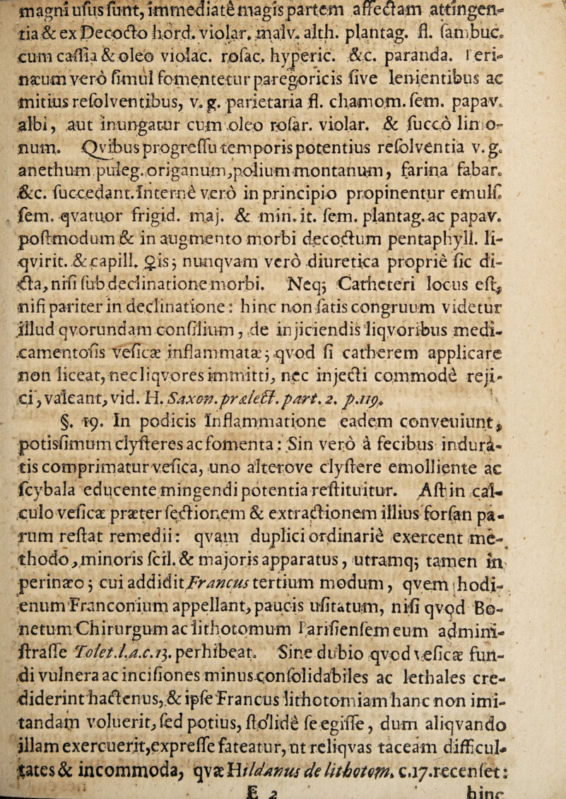 fnagnS ufusftmt,immediateaiagispartem affedam attingeit- iia,& ex ibeoodo violat,inajv« alth. plantag. fl. fambuc, cum ca-ffia & oleo violae. rofac. hyperic. &c. paranda, r.eri- naum verd fimul fomentetur paregoricis live lenientibus ac mitius refolventibus, v.g. parietaria fl. charnom.lem. papav, albi, aut inungatur cum oleo rofar. violar. & luceo limo- suim. <^vil>us progrefTu temporis potentius refolventia v.g. anethum puieg.origanuiri^polium montanum, farina fabar» ,&c. fuccedant.fnternd vero in principio propinentur emulC . fem. qVatuor frigid. m,aj. & mtri.it. fem. plantag. ac papav. poftmodum& in augmento morbi dee ocium pentaphyll. li- .<jvirit. .&capilL gis j nunqvam vero diuretica proprie fic di¬ ffla, nili fub declinatione morbi. Neqj Catheteri locus elt* nifi pariter in declinatione : hinc non fatis congruum videtur oonlilium, ,de injiciendis liqvoribus medi- .camentofls vefic.as infla-mmata^qvod Ii catherem applicare non liceat, necliqvores immitti, nec injedi cornmodd reji* ;Ci, valeant, vid. H. Saxon.pr&ieU.pari. 2. p.n<),> §. 59. In podicis Inflammatione eadem conveniunt* potisfimum dyfteres ac fomenta : ;Sin vero k fecibus induri- eis coroprimaturvefica, uno alterove clyftere emolliente ac fcybala educente mingendi potentia reftituitur. AII in cal¬ culo veflea prater fediionem & extradionem illius forfan pa¬ rum reflat remedii : qvam duplici ordinarie exercent me¬ thodo ^minoris Icil. & majoris apparatus, utramqj tamen in perinao j cui ad&i&xtFrancus tertium modum, qvem hodi- enum Francoriium appellant, paucis ufitatum, nili qvpd Bo- netum Chirurgum aclithotqmum fariflenlem eum admini- ftrafle Tolet.La.c.i^. perhibeat. Sine.dubio qvcd veflcfe fun¬ di vulnera ac incihonesminusconfolidabiles ac lethales cre¬ diderint hadenus, & ipie Francus lithotomiam hanc non imi¬ tandam voluerit, fed potius, flo'l id e feegifle, dum aliqvando illam exercuerit,expreffie fateatur, ut reliqvas taceam difficul¬ tates & incommoda, delithotept.Q.vj.recenfet __ ‘ E 2 hinr illud qvor undam