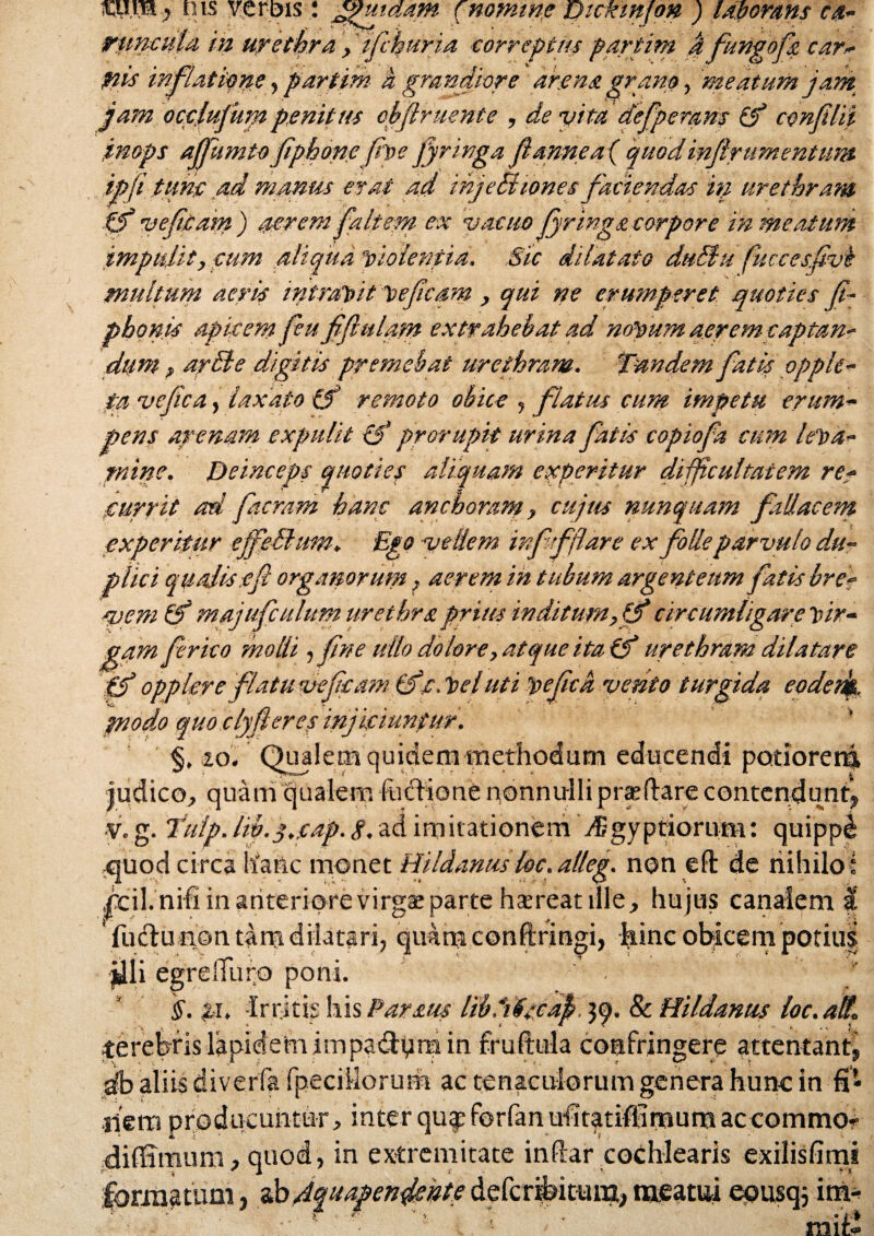 mm) nts verbis: ^utaam (nomine uickinfon ) Up orans ca- runcula in urethra ,' ifchuria correptus partim a fungofa card¬ inis inflatione,partim k grandiore arena grano, meatum jam jam ocelufumpenitus cbftruente , de vita defperans (f conflit .inops affkmto fiphone fve fynnga f anne a ( quod infirurnentum ipfi tune ad manus erat ad ihjeSi tonesfaciendas in urethram p veficam) aerem faltem ex vacuo jyrings, torpore in meatum impulit, eum aliqua violentia. Sic dilatato duUu fuccesfivk multum aeris intravit veficam , qui ne erumperet quoties fi- phonis apicem fieu fifiulam extrahebat ad novum aerem captan¬ dum ? ardle digitis premebat urethram, pandem fatis opph- ta vcfica, laxato tf remoto obice , flatus cum impetu erum¬ pens arenam expulit {f prorupit urina fatis copiofia cum leva¬ mine. Deinceps quoties aliquam experitur difficultatem re- currit ad f aeram hanc anchomm, cujtts nunquam fallacem experitur ejfellum. Ego vellem inffflare ex folle parvulo du¬ plici qualiseft organorum ? aerem in tubum argenteum fatis bre- ‘vem & majufculum urethra prius inditum, tfi circumligare vir¬ gam frico molli , fne ullo dolore, atque italf urethram dilatare fj opp Iere flatu vcfeamdfe.Vel uti pefca vento turgida eodenk, jnodo quo clyfieres injiciuntur. ' §, 20. Qualem quidem methodum educendi potiorem, .ico, quam qualem fuclione nonnulli praedare contendunt, v. g. Tulp. Iw.j.eap. g.ad imitationem tEgyptiorum: quippd quod circa hanc monet Hildanus loc. alleg. non eft de nihiloi hcil.nifi in anteriore virgae parte haereat ille, hujus canalem a ’ fudu non tam dilatari, qimraconftringi, hinc obicem potius illi egrelTuro poni. $. pi, irritis his Par aut liblifscafi, & Hildanus ioc.aft* terebris lapidem impadyra in fruftula confringere attentant, db aliis diverfa fpecillorum ac tenaculorum genera hunc in fi* ■nem producuntur, interqu$forfan ufitatifiirnuraaccommor diflimum, quod , in extremitate indar cochlearis exilisfimi forniatuni, dbdquapenjiepte defcribicun;, meatui equsqj im-* mit«