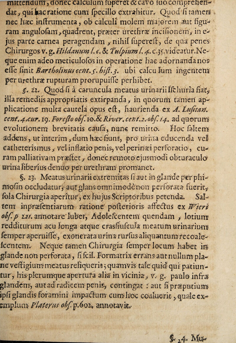 mittendum, donec calculum raperet <si cavo ruocomprenen- fatf qui iac ratione curit Ipecillo extrahitur^ Quodfi tamerf nec Isaee i-nftrumenta, oh calculi molem majorem aut figu¬ ram anguiofam,quadrent, praeter urethrae incifiioriemy in e- jus parte carnea peragendam , nihil (upetclt, de qua penes- Chirurgos v. g, Hildamem t, e. & Ttilpiuml. 4. c’.jY.videatur.Ne- que enim adeo metieulofos in operatione hae adornanda nos» efle finit Bartholinuseeftt.f.bifi.3. ubi calculum ingentem1 per Urethra? rupturam prorupuifTe perhibet. §< zz. Quodfi a caruncula meatus urinarii Ifdmriafiafje illa remediis appropriatis exti-rpanda, in quorum tamen ap¬ plicatione multa cautela opus eft, haurienda ex A, bijttatf. cenf.4iCur. 19. F&refto obf.m.ScRiver, c'et2t\2*obf 14. ad quorum evolutionem brevitatis caufa, nans remitto; Hoc fis-kerrs addens , utfnterim> dum haec fiant, pro1.Urina educenda vel Catheteris mus vel inflatio penis, vel peririsei perforatio», cu¬ ram palliativam prasfiEet/ donec remot© ejusmodi ofeturaculo5 urina liberius ciendo per ure thram promanet. §. 23, MeatusrUrindriiextremit^ fiant in glande per phi- suofin occludatur*- a ut .glans omnimode non perforata fherky Ibla Chirurgia aperitur, ex hujus Scriptoribus petenda. Sal- feni mpraslentiaram ratione pofterioris affedlus ex Wiert ebfip lat. anriotare lubet, Adoiefcentem quendam f lotium redditurum acu longa atque crasfiufeuJa meatum arinariunt femper aperuilfe', exonerata urina rurfus aliquantumrecoale- fcentemv KfeqtiU tamen Chirurgia femper locum habet i# glande non perforata, fi fcM. formatrix errans autnuHnm pia- ne veffigiummeatus reliquerit j quamvis tale quid qui patiun¬ tur', his plerumque apertufa alia in vicinia^ v,- g. patii© infra glandem, alit ad radicem» penis, contingat : aut fipraptniu® ipfi glandis foramini impadlum currihsoo coaluerit >quale ex-- emplum pUterm oiffA®!», annotavit,-