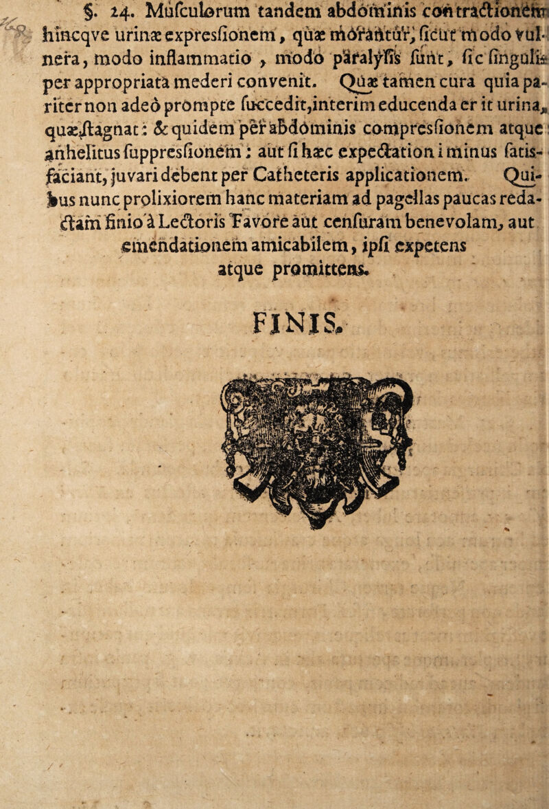 §. 24. Mufculorum tandem abdominis coii tradionem' hincqve urinae expresfionem, quae m6't“aiitu¥* fidUe rrtodo vul¬ nera, modo inflammatio , modo pSralyTis funt, ficfingulii per appropriata mederi convenit. Quae tamen cura quia pa¬ riter non adeo prompte fuecedit,interim educenda er it urina* quaeiUgnat: & quidem per abdominis compresfionem atque anhelitus fuppresfionemaut (i haec expedationiminus fatis- faciant, juvari debent per Catheteris applicationem, Qui¬ bus nunc prolixiorem hanc materiam ad pagellas paucas reda- darri finio'4 Ledoris Tavbre aut cenfuram benevolam* aut emendationem amicabiiem, ipfi expetens atque promittens.