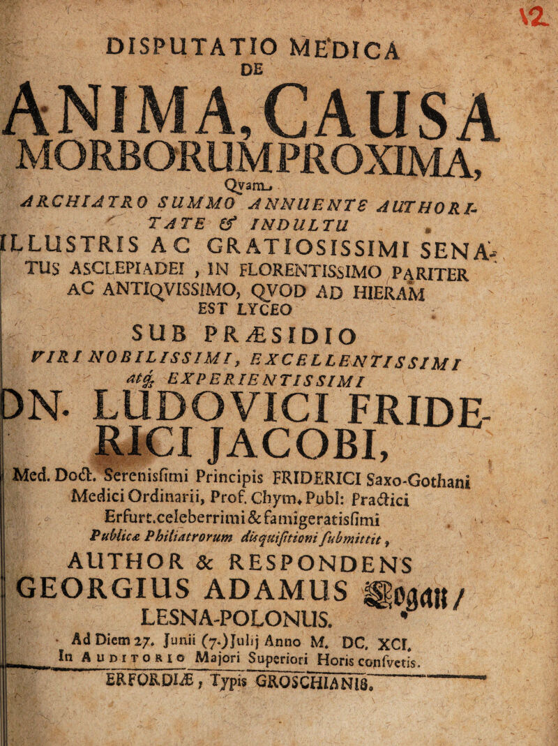 DISPUTATIO ME‘DIGA DE QVanL. ARCHIATRO SUMMO ANNUENTS AUTHORl.  TATE If INDULTU ILLUSTRIS AC GRATIOSISSIMI SENA- TUS ASCLEPIADEI , IN FLORENTISSIMO PARITER AC ANTIqVISSiMO, QVOD AD HIERAM EST LYCEO SUB PR/ESIDIO riRI NOBILISSIMI, EXCELLENTISSIMI BXPERIENTISSIMl 3N. LUDOVICI FRIDE RJCI JACOBL TMed. Dod. Serenisfimi Principis FRIDERICI Saxo-Gothani Medici Ordinarii, Prof, Chym, Ppbl; Pradici Erfurt.celeberrimi & famigeratisfimi Publici Phiiiatrorum dUqmfitiomfubmittit, AUTHOR & RESPONDENS GEORGIUS ADAMUS LESNA-POLONUS. * ■ Ad Diem a/. Junii (7.) Julij Anno M. DC, XCI. . In AuDtTORie Majori Superiori Horis cojifvetis. ERFORDI^; Typis GROSCHIANIS^ -- r