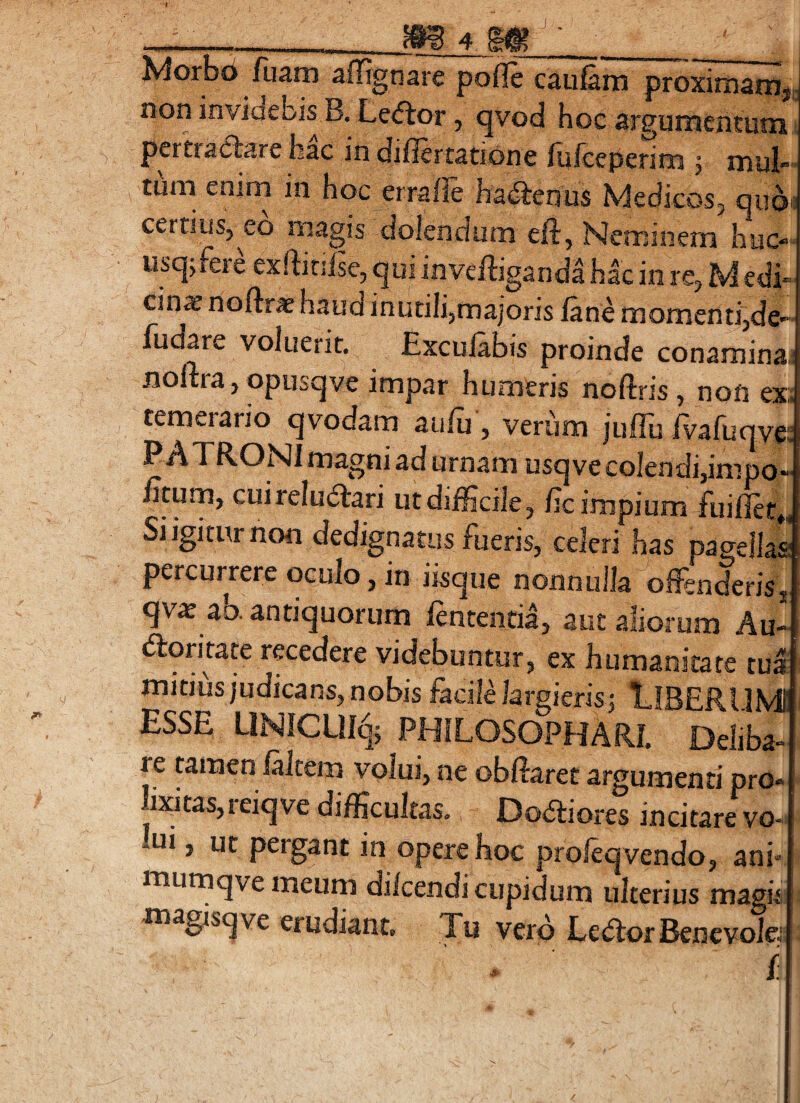 Morbd fliam affignare pofle caufam proxirnam^,. non invidebis B. Ledtor, qvod hoc argumcntuni pertradbare hac in diflertatione lufceperirn 5 mul«’ tmii enim in hoc erralle hactenus Medicos, quoi: certius,^eo magis dolendum eft, Neminem huc- usq, fere exftinlse, qui invefliganda hac in re, M edi» cin^ noftr* haud inutili,majoris fane momenti,de- fucare voluerit. Exculabis proinde conamina.; noltra, opusqve impar humeris noftris, non ex:; temerario qvodam aufu, verum juffufvafuqve: P A TRONI magni ad urnam usqve colendi,impo- litum, cuireludfari ut difficile, lic impium-fuiflee,, Si igitur non dedignatus fueris, celeri has pagellas percurrere oculo, in iisque nonnulla offinderis, qvae ab. antiquorum lententia, aut aliorum Au- dloritate recedere videbuntur, ex humanitate tui mitius judicans, nobis facili largieris -, lIBERl IMl ESSE UN1CU% PHILOSOPHARI. Deliba- re tamen (altem volui, ne obHaret argumenti pro¬ lixitas, reiqve difficultas. Doaiores incitare vo- lui, ut pergant in opere hoc proleqvendo, ani* mumqvemeum di/cendi cupidum ulterius magis magisqve erudiant. Tu vero Ledfor Bencvolej f ■s