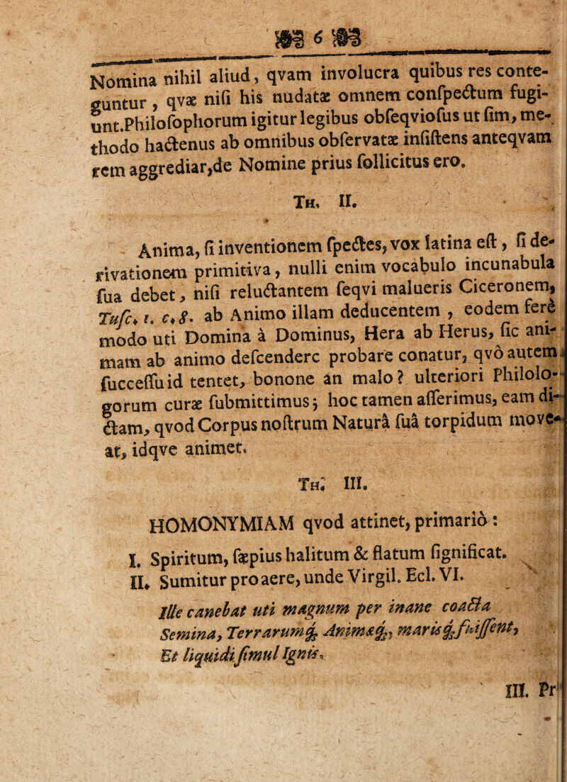 Nomina nihil aliud, qvam involucra quibus res conte- cuntur , qvae nifi his nudat® omnem confpeitum fugi- unt.Philofophorum igitur legibus obfeqviofus ut fim, me¬ thodo hadenus ab omnibus obfervatsinfiftens anteqvam f em aggrediar,de Nomine prius follicitus ero. th, ir. Anima, fi inventionem fpedes, vox latina eft, fi de¬ rivationem primitiva, nulli enim vocabulo incunabula fua debet, nifi reludantem feqvi malueris Ciceronem, Ture, i. c,S. ab Animo illam deducentem , eodem fera modo uti Domina a Dominus, Hera ab Herus, fic ani-/ mamab animo defeendere probare conatur, qvoautetrij fucceffuid tentet, bononc an malo? ulteriori Philolo-- eorum cur® fubmittimusj hoc tamen afferimus, eam dj- dam, qvod Corpus nplltum Naturi fui torpidum mov?-- at, idqve animet, Th; III. HOMONYMIAM qvod attinet, primario: I. Spiritum, f®pius halitum & flatum fignificat. II» Sumitur proaere, unde Virgil. Ecl. VI. Ille canebat uti magnum per inane coaBa SeminU) Terrarumg^ Animali marii^futjfentt Et liquidiJtmul Ignis, ni. Pr'