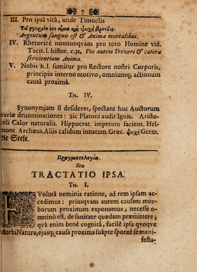 __Mym III. Pro ipsa vit^, unde Timoclis Ta ^yv^o» xpvx^ 0gCTcs$, ^Argentum/knguts efi Anima mortalibus^ - • IV. Rhetorici nonnunqvam pro toto Hotuinc vid. Tacit. I. hiftor, c.ji^ Vos autem Treveri (f c at er a fervientium Anima, y. Nobis h.l. fumitur proRe(Sore noftri Corporisj principio interno motivo, omniumqj aftionum causa proxima. Tn. IV. Synonymjam fi defideres^ fpedtant huc Ausiorum ijrariae denominationes: Sic Platoni audit Ignis^ A.rifto- pli Calor naturalis. Hippocrat. impetum faciens. Hel- |nont. Archaeus.AIiis calidum innatum.Graec. 4/y%jiGerm. tfk @ecle. Aoy/<e. Seu TRACTATIO ipsa: Th. I. Voluti nominis ratione, ad rem ipfam ac¬ cedimus : priusqvam autem caufam mor¬ borum proximam exponamus > necefle o- mnino eft, de fanitate quasdam prasmittere j ^^1. qvl enim ben^ cogniti, facild ipfa qvoqve iilorbiNatur3,cjusqjcauft proxima fulpte fpont^ femani- fefta-