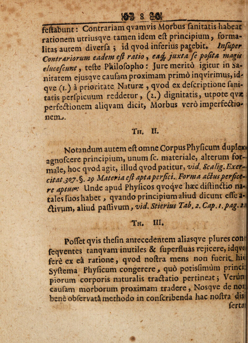 s _- - , „ ftftaiunt: Contrariam qvamvis Morbus fanitatis habeat rationem utriusqvc tamen idem eft principium , forma- nm diverfi i id qvod inferius pajeWt. Contrariorum eadem efi ratio, eag^ juxta fe pofita magis elmefcunt, tefte Pkilofopho: Jure meritd igitur in Sa¬ nitatem ejusqve caufera proximam primd inqvirimus, idf qve (I.) 4 prioritate Natur® , qvod ex defcriptione fani- tatis pcrfpicuum reddetur , (a.) dignitatis, utpoteqv® perfedionem aliqvam dicit, Morbus vero imperfedio- netnj. Th. II. Notandum autem eft omne Corpus Phyficum duplaip agnofcere principium, unum fo. materiale, alterum for¬ male, hoc qvod agit, illud qvod patitur, -vid. Scalig.Exer^ citat joj/S 2$ Materiaefiaptaperjici. Forma aS;mperfice¬ re aptus»; Unde apud Phyficos qvoqve h®c diftinftio rta-. tales fuos habet , qvando principium aliud dicunt cffe a- ^ivpm, aliud paffivum, vid. Stierius Tab, z. Cap. t.pag, za Th. III. Poffet qvis thefin antecedentem aliasqve plures con- feqventes tanqvam inutiles & fuperfluas rejicere, idqn fer^ ex ratione, qvod noftra mens non fuerit hi<i Syftema Phyficum congerere > quo potisfimum princi;: piorum corporis naturalis tradatio pertineat 3 Veriin caufam morborum proximam tradere, Nosqve de npii; bene obfervat^ methodo in conferibenda hac noftra ferta