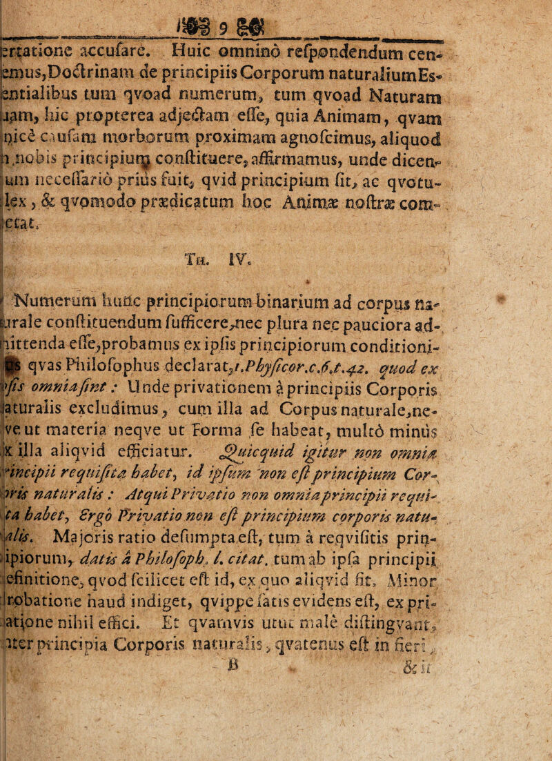 __ m9m_ j“rlatione accufare. Huic omnino relpondfendum cen- jeniuSjDoilrinam de principiis Corporum naturaliumEs^ totialibus tum <]voad numerum/ tum qvoad Naturam fj^m, hic propterea adjeilam effe, quia Animam, qvam inice c.iufam niorbioruni proximam agnofcimus? aliquod nnobis principiut^ conftimerejalErmamLis, unde dicetif=- um neceffario prius fuit^ qvid priacipium ac qvotu- :lex > & qvpmodo prsedicaturn hoc Animae noftrae com- fjetat. Tci. »» Numerum himc principiorumbinarium ad corpus na- Virale conftituendum fufficere^ec plura nec pauciora ad- [liittendaeffe^probaninsex ipiis principiorum conditioni- ||| qvas Philofophus quod ex, \^s ommafint: Unde privationem a principiis Corporis laturalis excludimus^ cum illa ad Corpus naturaleme-, |veut materia neqve ut Forma ie habeat^ mu!c6 miniis ,;|x illa aliqvid efficiatur, ^^kquid igitur mn omnm Hncipil reqtiijit^ habet^ id ipfum kon efiprincipium Cor^, wk naturalk : Atqui Privatio non omnia principii requk ipa habetj 8rgo Friyatio non efl principium corporis natu--, \dls. Majoris ratio defnmptaeffi tum a reqvifitis prip- #|ipiorum^ datis k Pbilofiph. /. citat, tum ab ipfa principii definitione^ qvod fciiicec efl: id, ex quo aliqvid fit* Aiinor :,rpbatione haud indiget, qvippelkis evidens eft, ex pri^ ijatione nihil effici. Et qvamvis utut male difiingyant^ hter principia Corporis naturalis ^ qvatenus eft in fieri,, I