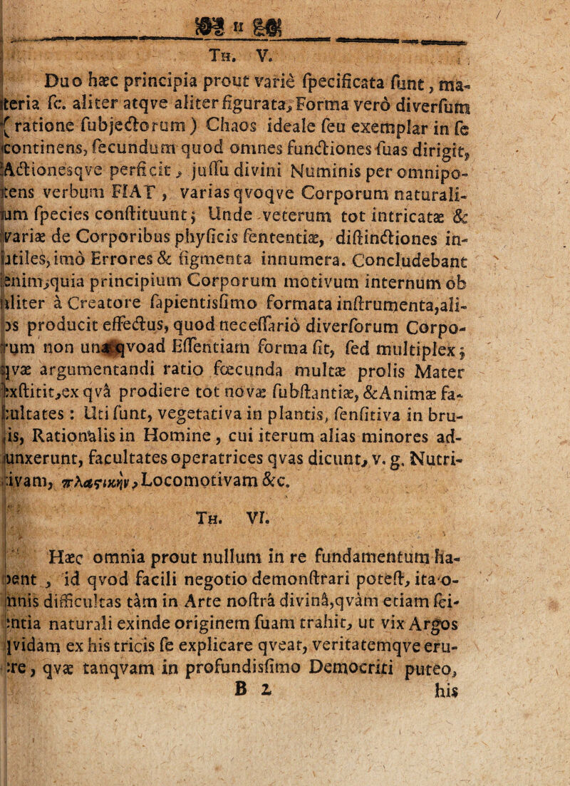 Th. V. i Duo ha^c principia proiif rarie Ipecificata fiint, itcria fc. aliter atqve aliter figurata^ Formavero di verfum { ratione fubjedlorom) Chaos ideale feu exemplar in fc continensj fecundum quod omnes fundionesfoas dirigit^ 5Ad:ionesq¥e perficit > juffii divini Numinis per omnipo- itens verbum FIAT , variasqvoqve Corporum naturali- iam fpecies conftituunt^ Unde .veterum tot intricatae & ilvariae de Corporibus phyficis fententiae, diftindliones ih- ptile^jimo Errores & figmenta innumera. Concludebant i;^nimiquia principium Corporum motivum internum db nliter a Creatore fapientisfimo formata inftrumenta,ali- ;>s producit effecSus, quod neceilario diverlbrum Gorpo- ttum non un||qvoad EiTendam forma fit, fed multiplex j qvae argumentandi ratio foeciinda multae prolis Mater Ixftitit^exqvl prodiere tot nov^ fubftantiae^&Anim^fa- )|;ultates : Utifunt, vegetativa in plantis, fenfitiva in bru- iis, Rationalis in Homine , cui iterum alias minores ad- iunxerimt, facultates operatrices qvas dicunt^ v. g. Nutri- ;:iyam, Trha^rmv? Locomotivam &c. Th. vi. Haec omnia prout nullum in re fundamentum ha- oent , id qvod facili negotio demonftfari potefi, ita^o- hnis difficultas tam in Arte noftra divinS,qvam etiam lei- jmtia naturali exinde originem fuam trahit, ut vix Argos Sividam ex his tricis fe explicare qveat, veritatemqve eru- |Jre, qvae tanqvam in profundisfimo Democriti puteo, B 1 his