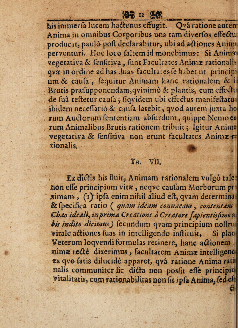 hisimmcrra lucem hadenus effugit. Qy^ ratione auten Anima in omnibus Corporibus una tamdiverfos effeilii producat, paulo poft declarabiturj ubi ad asiones AnirnJ; perventuri. Hoc loco falcem id monebimus: Si Anim^ yegetativa & fcnfidva ^ funt Facultates Animae rationalis qvae in ordine ad has duas facultates fe habet ut princip um & caufa , fequitur Animam hanc rationalem & i i Brutis praefupponendam,qvinimG & plantis, cum effedi de fu& teftecuFcaufa j fiqvidem ubi effedus manifeftatui ibidem neceffario & caufa latebit, qvod autem juxta hc rum Audorum fententiam abfurdum, quippe Nemoec rum Animalibus Brutis rationem tribuit j Igitur Anims vegetativa & fenfitiva non erunt facultates Anin}aci^' tionalis, a. Th. vii; ^ Ix didis his fluity Animam rationalem vuIgA tale:: non effe principium vitse, neqve caufam Morborum pn ximam , (i) ipfa enim nihil aliud eft, qvam determinas & fpecifica ratio ( quam ideam connatam , contentam Cbao tdeali-i inprima Creatione a Creatore fapienti6jimo n iis indito dicimus) fecundum qvam principium nodru. vitale adiones fuas in intelligendo inftituk^ Si placi Veterum loqvendi formulas retinere, hanc adionem . Bimae rcde dixerimus, facultatem Animae intelligend cxqvo fatis dilucide apparet, qv^ ratione Anima rati Balis communiter fic dida non posfit efle principiu vitalitatis, cum rationabilitas non fit ipfa Anima, fed e^;