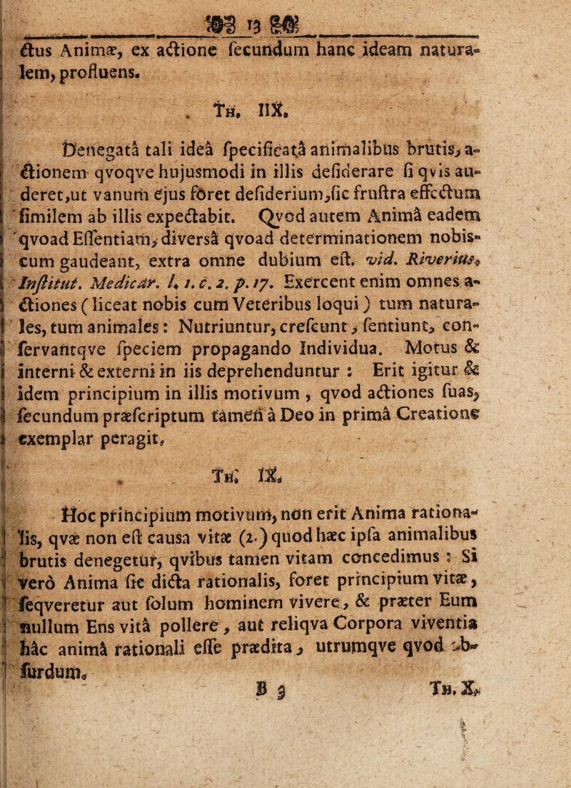 I ftus Anim^ej ex ailione (ecundum hanc ideam natura® I km, profluens. . tm IlX. \ tjencgata tali idea fpecifieata ariimalibiis briitisf>a« !! ftionem qvoqve hujusmodi in illis defiderare fi qvlsau® t| deret,ut vanutli ejus fOret defiderium^fic fruftra efFcdum I fimilem ab illis expedlabit. Qyod autem xAnimS eadem i qvoad EflTentiam^ diversa qvoad determinationem nobis*» i cum gaudeant, extra omne dubium eft. 'vid, Ri^erlus^ t Injlitut, Medkdr. 4 /. c, 2, p, /7. Exercent enim omnes a- \ itiones(liceat nobis currt Veteribus loqui) tum natura- ! les, tum animales: Nutriuntur, crefeunr> fentiunt^ coil¬ li fervantqve fpeciem propagando Individua. Motus & i interni & externi in iis deprehenduntur : Erit igitur & i! idem principium in illis motivum , qvod adiones fuasj> i fecundum praeferiptum tameh aDeoin prim^ Creatione^ i exemplar peragit, |i . th: tt, r t I Hoc ptincipiiim tnotivtini, non erit Anima rationa-^ ] lis, qv^ non eft causa vitae (2 ) quod haec ipfa animalibus ! brutis denegetur, qvibus tartien vitam concedimus 2 Si i ver6 Anima fic dida rationalis, foret principium vitae, ■ feqveretur aut folum hominem vivere:, & praeter Eum i laullum Ens vita pollere, aut reliqva Corpora viventia ‘ bk animi rationali effe praedita^ utrumqve qvoA ^^b-^ ‘ furduiiitf Tm. X
