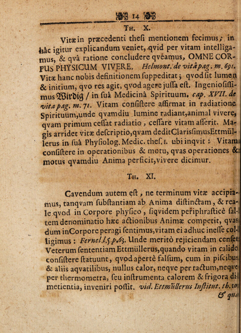VitJe in prxcedenti thefi mentionem fecimus; in fek igitur explicandum veniet,^vid per vitam intelliga- mus, & qva ratione concludere qveamus, OMNE COR- FUS PHYSICUM VIVERE. Helmmt.devitapag. mjgi. Vitae hanc nobis definitionem fuppeditatj qvod fit lumen & initium, qvo res agit, qvod agere juiraeft. IngenioGffi- mus / itt Medicini Spirituum* cap. XF!!. de vitapag.m.yi. Vitam confiftere affirmat in radiationn Spirituum,unde qvamdiu lumine radiant,animal vivere, qvam primum cefiat radiatio, cefiare vitam afferit. Ma.; gts arridet vitae defcriptio,qvam deditClarisfimusEttmuI- lerus in fui Phyfiolog. Medie. theC I. ubiinqvit i Vitaras confiftere in operationibus & motu, qvas operationes motus qvamdiu Anima perficit,vivere dicimur. ’ T«. XI. Cavendum autem eft, ne terminum vits accipi!” mus, tanqvam fubftantiam a^ Anima diftindam, & rea- le qvod in Corpore phjfico , fiqvidem periphraftic^ fal-l tem denominatio haee adtionibus Animae competit, qvasi dum inCorpore peragi fentimus,vitam ei adhuc inefie coM. ligimus : Ferml.l.') p^Sy Unde merito rejiciendam cen^t: Veterum fententiamEttmmierus,quando vitam in calido confiftere ftatuunt, qvpdaperte falfum, cum in pifeibius & aliis aqvatilibus, nullus calor, neqve per ta<ftum,neqvc per thermometra, feu inftrumenta calorem & frigora di-l metientia, inveniri poflit. vid. EttmuUeriu Infiitut. th.ia,