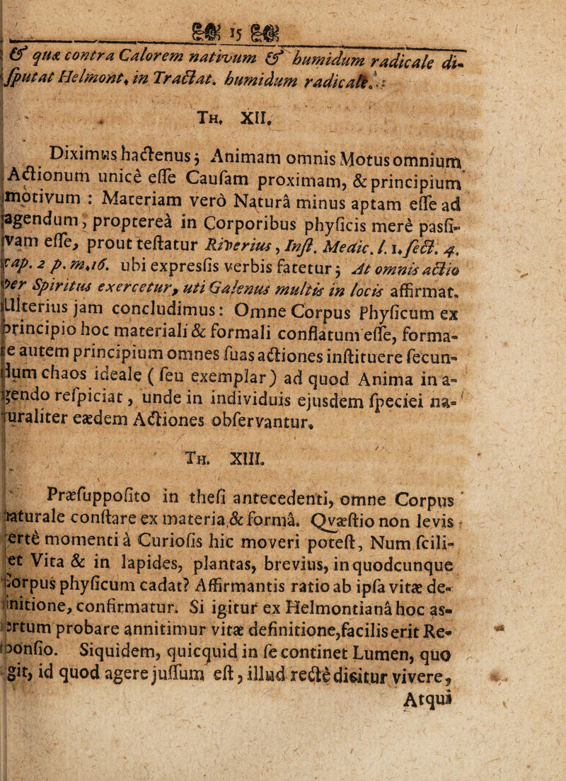 15 V ----— - -- j^ ! & qua contra Calorem natnum If bumidum radicate di- \fputat Helmont^inTraSiat. bumtdum radie ali l-t ^ * Th, XII^ ^ h^dtenus j Anirnarn ornnis Motusornniuni |Aflionuiii unice efle Caufam proximanij & principium jmptivum : Materiam vero Nptura minus aptam efle ad PS^odum 5 propterea in Corporibus phyficis mere pasfi»- |vam eflfe, prout teilatur Rilperius, Injl, Meaic, /. u/e&, 4-, ’^ap, 2 p.m,i6. ubi expresfis verbis fatetur 3 At omnisaBm Spivitiis €X€Tt€tHt'f Uti (j^f.tnus multis in locis affirmat* itlkerius jam concludimus: Omne Corpus Phyficom ex principio hoc materiali & formali conflatum eflcj forma- |e autem principium omnes fua^ adliones iniiituere fecun- |lumchaos ideale ( feu exemplar) ad quod Anima in a- Ijendo refpiciat > unde in individuis ejusdem fpeciei na* ^ I uraliter e^dem Acfliones obfervantur» Th. XIIL Pr^fuppoGto in thefi antecedenti, omne Corpus bturale conflare ex materia,deforma. Qraftio non levis lertd momenti a Curiofis hic moveri poteft, Num fcili-^ |et Vita & in lapides, plantas, brevius, in quodcunque jidrpus phyficum cadat? Affirmantis ratio ab ipfa vitae de* linitione, confirmatur* Si igitur ex Helmontianahoc as« j srtum probare annitimur vitae definitione,faciliser4t Re* ibonfio. Siquidem, quic^uid in fe continet Lumen, quo Ig^t) id quod agere juflum eft 5 illud re^edicitur vivere^ Atqui