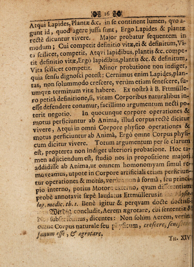 rtwTIapidesjPlants &c. in fe continent lumen, qvo a- eunt id, quod agere juffa funt, Ergo Lapides & plamz rede dicuntur vivere. Major probatur fequentem m iiiodum; Cui competit definitio vits,ei & definitum,Vif t competii, Atqvi lapidibus, plantis &c.coippe' fit definitio vit3e,Erg6 lapidibus,plantis &c. & definitum Vita iciiicet competit. Minor probatione non indiget, fluia fenfu dignofci poteft; Cernimus enim Lapides,plan¬ tas non folummodo creCccrej venim etiam fenefcere, fu- umVe terminum vits habere. Ex noftii a B. Fttmulle- ro pctid definitione,fi, vitam Corporibus naturalibus m- ede defendere conamur^ facillimo argumentum necti po? terit negotio. In quocunque corpore operationes & motus perficiuntur ab Anima, illud corpus recT:e dicitur vivere, Atqui in omni Corpore phyfico operationes & motus perficiuntur ab Anima, Ergo omne 'Corpus phyfi- cura dicitur vivere. Totum argumentum per fe clarum eft, propterea non indiget ulteriori probatione. Hoc ta? • men adjiciendum eft, (ludio nos in propofiticne majon addidiffe ab Anima,ut omnem homonomyam fimul re» moveamus, utpote in Corpore artificiali etiam perficiun¬ tur operatioaesi& motus,vervira i-n a form^, ftu princin, pio interno, potius Motors vSterno, qvam di; crenti^:: probe annotavit faepe laudalus Ettmullerusiu log>fnedk.th.i. J!>tnh igitur & perqvam dofte doc^isfic r • concludit,Aerem tegrotare, cuirententiscJ! ^ K: fubfcribimus, dicentes: Non foliim Aerem, verna; Oisiiie Corpus naturale feu p. ''ficiim, janum ejfe , if