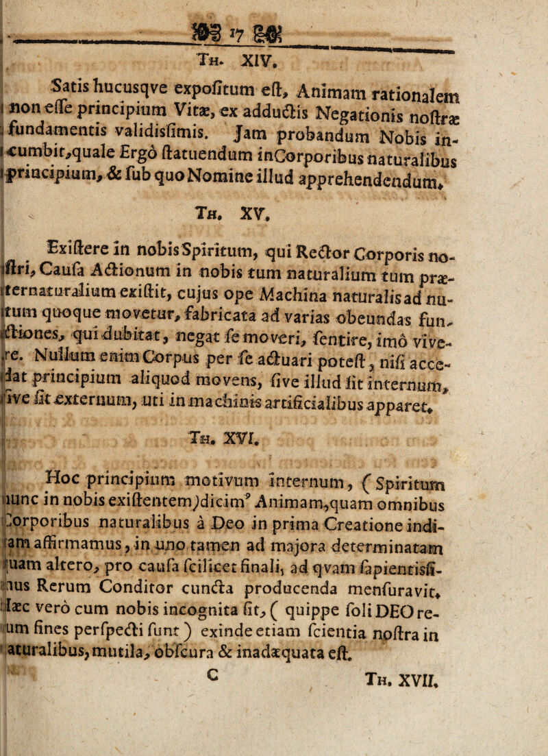 .^tis hucusqve expofitum eft. Animam rationalem ( Jionefleprmdpiura Vitse, ex addudlis Negationis noftrse j fundamentis validisfimis. Jam probandum Nobis in- (cumbioquale Ergo ftatuendum inCorporibusnaturaiibiis I friacipium, & fub quo Nomine illud apprehendendum* Th. XV. Exiilere in nobis Spiritum, qui Reaor Corporis no- tftri, Caufa Adionum in nobis tum naturalium tum pr*- fternaturaiium exiftit, cujus ope Machina naturalisadnu- ijtum quoque movetur, fabricata ad varias obeundas fun. «ftiones, qui dubitat, negat fe moveri, fentire, imo vive- jre. Nullum enim Corpus per fe aduari poteft, nifi acce¬ dat principium aliquod movens, hve illud Iit internum, (iive Gt externum, uti in machinis artihcialibus apparet* ;i Th. XVr. i Hoc principium motivum internum, (Spiritum ijiunc in nobis exiflentem^dlcim^ Animam^quam omnibus '.aprporibus naturalibus a Deo in prima Creationeindi- l am affirmamus , in uno tamen ad majora determinatam il|uam altcrop pro caufa fcilicet finali^ ad qvam fapienrisii- i'iaus Rerum Conditor cund:a producenda menfuravit> :;llaec vero cum nobis incognita fitp( quippe foHDEOre- itLim fines perfpe^li funt) exinde etiam feientia npftra in ^iaturaiibus, mutila^ obreura & inada^quata effi C Th. XVIf.