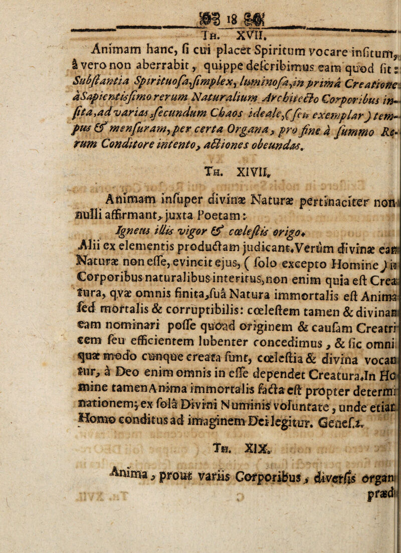 ■ Tfi. XVII. ——— Animam hanc, fi ciri placet Spiritum vocare irsfituin* S vero non aberrabit, quippe defcribimus eam quc)d fit:; Subfiantia Spirituofa^fimplex^lmninofaym prima Creatione- aSapieneisfimo rerum Nafitralium_Jrchitei}o Corporibus in- ^ta^a^^aridsfecundum Chaos ideale-^^Jcu exemplary tem*^' pm^menfuramyper certa Organa, profim a fummo Rf rum Conditore intento, aQtones obeundas, Th. XIVII, Animam infiaper divin* Naturae pertinacifer nom BuIli afl&rmant,juxta Poetam: Xgneiu illis vigor ^ ccelejlis erigo* Alii ex elementis producam judieant.Vcr^m divinae eam Naturae non efle, evincit ejusj ^ fofo excepto Homine ) h Corporibus naturalibus interitus,non enim quia eftCreac tura, q,vae omnis finita/u^ Natura immortalis eft Anima fed mortalis & corruptibilis: coeleftem tamen & divinas eam nominari pofle quOad originem & caufam Creatrr ccm feii efficientem lubenter concedimus , & fic omni quae motio c«nque creata funr, coeleftia & divina vocan sur, k Deo enim omnis in efie dependet Creatura Jn HO' mine tamen A nima immorta lis facSacft propter determi nationem^ex fola Divini Numinis? voluntate, unde etia^- Homo conditus ad irrra^inem Dei legitur. Tn. XIX, Anima ^ prou-t variis Cofporibus^ diverlts organi