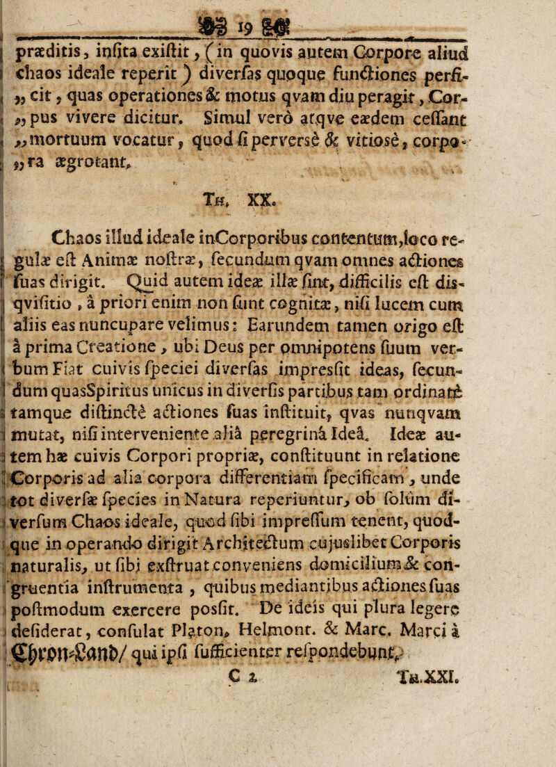 . _m ^9 m ___ I praeditis, infita exiftit, (in quovis autem Gorpor« aliud j cliaos ideale reperit) diverfas quoque fun<5iones perfi.- ( }> cit»<3uas operationes & motus qvam diu peragk, Cor- , «pus vivere dicitur. Simul vero atqve eaedem ceflant , «mortuum vocatur, quod fi perversi & vitiose, corpo*- «ra aegrotant. \ Tu, Chaos illod ideale inCorporibus contentutHjbco re- < gulae eO: Animae noftr^, fecundam qvam omnes adion^ F fuas dirigit. Qnid autem idci^ illse fim, difficilis cft dis- I qvifitio , a priori enim non (iint cognita:, nifi lucem cum I aliis eas nuncupare velimus : Earimdem tamen origo eft a prima Creatione^ ubi Deus per pmjnipotensfuum ver- i bum Fiat cuivis fpeciei diverfas impresfit ideas, fecun- t dum quasSpiritus unicus in diverOs partibus tam ordinati 3 tamque diftincle adiones fuas inftituit, qvas nunqvam i mutat, nifi interveniente alia peregrini Idel, Ideas au- 3 temhae cuivis Corpori proprise, conftituunt in relatione 'j Corporis ad alia corpora differentiam fpecificam ^ unde |tOt diverfe fpecies in Natura reperiuntur^ ob foliim di- :| verfum Chaos ideale, quod Obi imprefllim tenent, quod- i| que in operando dirigit Archstetiurn cujuslibet Corporis ,| naturalis^ utfibi exftruat.conveniens dGmkilium& coii- i gruentia inftrumenta , quibus mediantibus asiones fuas I poftmodum exercere posfit. De ideis qui plura legero idefiderat, confulat Platon^ Helmonr. & Mare. Marcii i qui ipfi fufficienter refpondebwnp C z Ttt.XXL