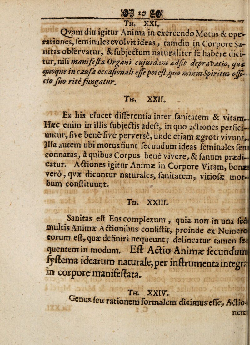 __*ct m Th. XXU ■“ (^ara diu igitur Anima in exercendo Motus & ope¬ rationes, feminalesevolvit ideas , tamdiu in Corpore Sa¬ nitas obfervatar, &rubje^um naturaliter fe habere dici¬ tur, nifi«r/?wi/^;a cujusdam adfie depralnatiOfqm fmoqmincmfa oceajtonaUeffepmcfl.qao mmmSpiritm a^- eiefm rite fungatur, Tb, XXI C Ex his elucet differentia inter fanitatem & vitan^^, Hasc enim in illis fubjeiffisadefi,. in cjuo adbiones perfici¬ untur, live ben^' five perverse, unde etiam aegroti vivunt-, Illa autem ubi motus fiunt fecundum ideas feminales leim connatas, a quibus Corpus bend vivere, & fanum pradi— catur. A<Siones igitur Animat in Corpore Vitam, bonscs verd ,qvar dicuntur naturales, fanitatem, vitiofe mor¬ bum conffituuntr Tm XXIir. Sanitas eff Ens complexum, quia non in una fcA multis.Animae Affionibiis confiftif, proinde ex Numera aoruOT eft,quae definiri nequeunt f delineatur tamen fe quentem in modum. Effi A(5l:io Anima; lecuncfutni fyftema idearum naturale, per inftrumentaintegri in corpore manifeffata. Tir. XXIV. ^nus fexr rationem formalem dkitnuseffe,, A^ffio- neir i