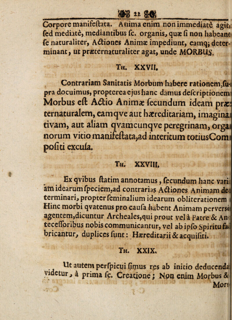 __MjiM_ Corpore manifeftata. Anima enim non immediati agin fed mediati) mediantibus fc. organis, quae fi non habeant fe naturaliter, Adiones Animae impediunt, eamq; deter¬ minant, ut praeternacuraliter agat, unde MORBUM. Th. xxvir. Contrariam Sanitatis Morbum habere rationem,ru*i pra docuimus, propterea ejus hanc damus defcriptionemii Morbus cft A(5tio Animae fecundum ideam pr«! ternacuralem, eamc|ve aut haereditariam, imaginai tivam, aut aliam qvamcunqve peregrinam, orgai norum vitio maaifeftata,ad interitum toriusCora« pofiti excula. Th. xxviit, Ex qvibus ftatim annotamus, fecundum hanc varii sm idearumfpeciem,ad contrarias Adiones Animam dea terminari, propter feminalium idearum obliterationem ^ Hinc morbi qvatenus pro eaufa habent Animam perversi: agentem,dicuntur Archeales,qui prout vela Patre & An'] tecefipribus nobis communicantur, vel ab ipfb Spiritu &| bricantur, duplices fnnt: Hsreditarii & acquifiti. Th, XXIX, autem perfpicui fimus res ab initio deducenda Videtur, 4 prima fc. Creatione; Non enim Morbus & Mors