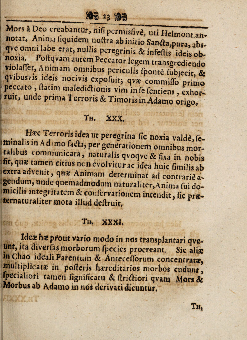 __^ Mors 4 Deo creabamur, nifipermisfi.ilidi^mont an^ notat, Amma fjquidem noftra ab initio Sanflajpara, abs^ qve OtnnUabe erat, nuihs peregrinis & infcftis ideis ob- noxia PoftqvamautemPeccator legem transgrediendo violaflet. Animam ornnibus pencuiis fpontd fubiecit, & qvibusvis ideis nocivis expofuitj qv$ commiflb primo peccato ,ftacim maledidionis vim infefentiens, exhor- ruit, unde prima 1 erroris & Timoris in Adamo origo^ Th. XXX, percgrina fic noxia valdl,fe- .mmalis m a d..mo faiJta, per generationem omnibus mor¬ talibus communicata, naturalis qvoqve & fixa in nobis int,quae tamen citius ncnevolviturac idea huic fimilisab lextraadvenit, qas Animam determinat ad contrarida- quemadmodum naturaliter,Anima fui do- imiciln integritatem & confervationem intendit, fic prse- 'ternaturaliter mota illud defiruit. Th. XXXI. Ide* h* pfouf vario modo in nos transplantari qve¬ lint, ita diverfas morborum fpecies procreant. Sic alite in Ghao ideali Patentum & Anteceflbrum concentrat*, multiplicatae in pofieris htereditarios morbos cudunt, ifpecialioti tamen fignificatu & ftridiiori qvam Mors & Morbus ab Adamo in nos derivati dicuntur.