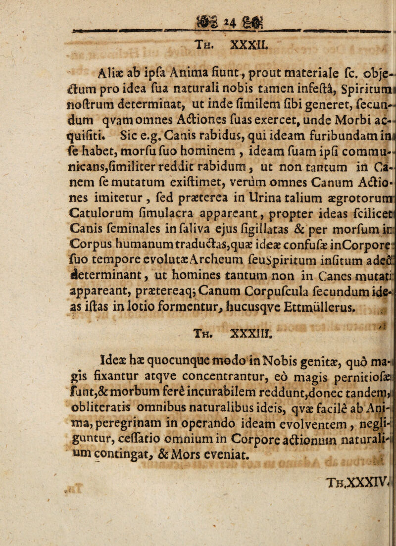 Th. XXXII. Aliae ab ipfa Anitna fiunt, prout materiale fc, obje-i (ftum pro idea fua naturali nobis tamen infeft^, Spiriturad noftrum determinat, ut inde fimilem fibi generet, fecun¬ dum qvam omnes Adiones fuas exercet, unde Morbi ac- quifiti. Sic e.g. Canis rabidus, qui ideam furibundam im fe habet, morfu fuo hominem , ideam fuam ipfi commu¬ nicans,fimiliter reddit rabidum, ut non tantum in Ca¬ nem fe mutatum exiftimet, verum omnes Canum Adio- nes imitetur, fed prsterea in Urina talium aegrotorum- Catulorum fimulacra appareant, propter ideas fcilicett Canis feminales infaliva ejus figillatas & per morfumin: Corpus humanumtradudas,quJE ideaeconfufeinCorpore fuo tempore evolutxArcheum feuSpiritum inficum adccE determinant, ut homines tantum non in Canes mutati: appareant, praetereaq,,Canum Corpufcula fecundum ide* as illas in lotio formentur, hucusqve Ettmullerus. Th. XXXIII. Ideae hae quocunque modo in Nobis genita, quA ma-, gis fixantur atqve concentrantur, eo magis pernitiofae! fant,& morbum fer^incurabilem reddunt,donec tandem,i obliteratis omnibus naturalibus ideis, qvae facilS ab Anh ma, peregrinam in operando ideam evolventem, negli^ guntur, ceflatio omnium in Corpore adionum naturali-i «m contingat, & Mors eveniat. th.xxxiv;
