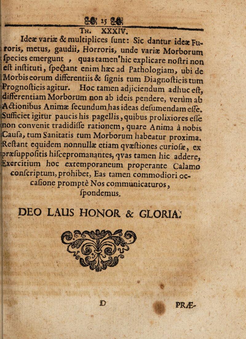 i a Th. xxxr m is m Idea variffi & multiplices funt: Sic dantur idcaFu- 1 foris, metus, gaudii. Horroris, unde variae Morborum i ^ecies emergunt , quastamen'hic explicare noftri non jeftinftituti, fpe(9:ant enim hscad Pathologiam, ubi de j Morbis eorum differentiis & fignis tum Diagnofticistum iPrognofticis agitur. Hoc tamen adjiciendum adhuc eff, jdifferentiam Morborum non ab ideis pendere, verum ab (Adionibus Animae fecundum has ideas defumendamef?e. Sufficiet igitur paucis his pagellis, quibus prolixiores effc pon convenit tradidiffe rationem, quare Anima a nobis iCaufa, tum Sanitatis tum Morborum habeatur proxima. fReftant equidem nonnullae etiam qvsftiones curiofe, ex |pr*fuppolitis hifcepromanantes, qvas tamen hic addere, Exercitium hoc extemporaneum properante CaJamo conferiptum, prohibet, Eas tamen commodiori oc- cafione prompte Nos communicaturos, j ipondemus. DEO LAUS HONOR & GLORIA; D