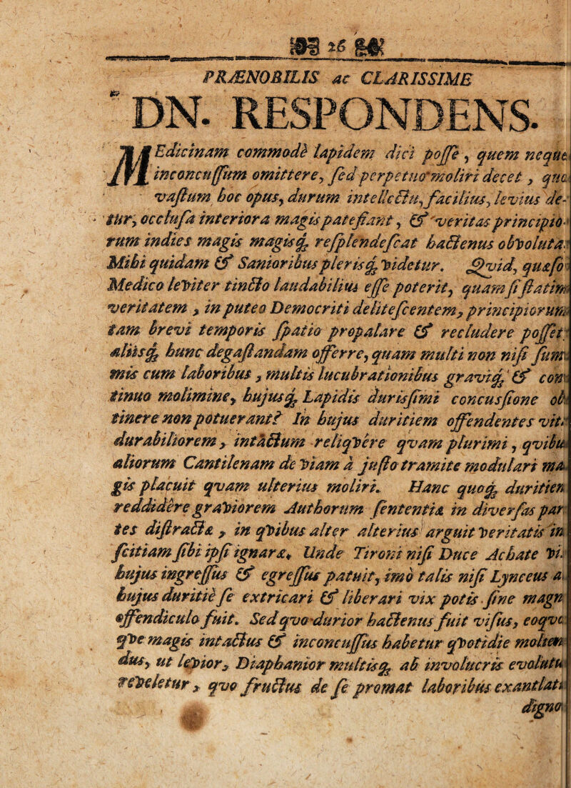 PR^NOBILIS ac CLARISSIME DN. R 'Edkinam comm&M lapidem dici pojje ^ quem neqUt mcancuffkm omittere^ fedperpetuQ’^moliri decet y qm. v^ajlum hoc opmy durum inteiJe&tpfaeiliuSykvius de^ tUTy occlufa inter tara magis patebant y &'meritas principio rum indies magis maglsq^ refplendefcat haStenus ableolutm Mihi quidam (f Samoribuspleris^ 'didetur, ^gsidy qu&fo^^ Medica leT^iter tinSto taudabilitU e£e poterit y quamJifiatim writatem y in putea Democriti delitefcentem^ principiorurt& tam brevi temporis fpatio propalare (f recludere pojpt; aliis^ hunc degafiandam offerrcy quam multi non nifi fum. mls cum laboribus y multis lucubrationibus gravi^'(f com tinua molimine y hujus qp Dapidls durlsjimi concusffone oh tineremnpotuerantt Ih hujus duritiem offendentes vite durabiliorem y int^Elum reliqlsere qvam plurimi y qvihtu aliorum Cantilenam de Viam a juflo tramite modulari rna^ placuit qvam ulterius moliri. Hanc quo^ duritien reddidere gr alsior em Authorum fintentia in diverfas par: ies difira&a ^ in ql)ibus alter alterius arguit l)eritatuiti fcitiam ffbi ipff ignarsCy Un^e Tironi nifi Duce Achate vi: hujus ingreffus egreffiu patuit y Ima talis niff Lyneeus hujus duritie fe extricari ^ liberari vix. potis fine magn offendicula fuit. Sedqvadurior ha&enus fuit vifiusy eoqve qfue magis mtalius ^ ineamufipu habetur epsotidie molierr dusy ut lapior y Diaphanlor multlsqg ab invotuerps evolutu telseletur ^ qva frulius de fie promat laboribus exantlata