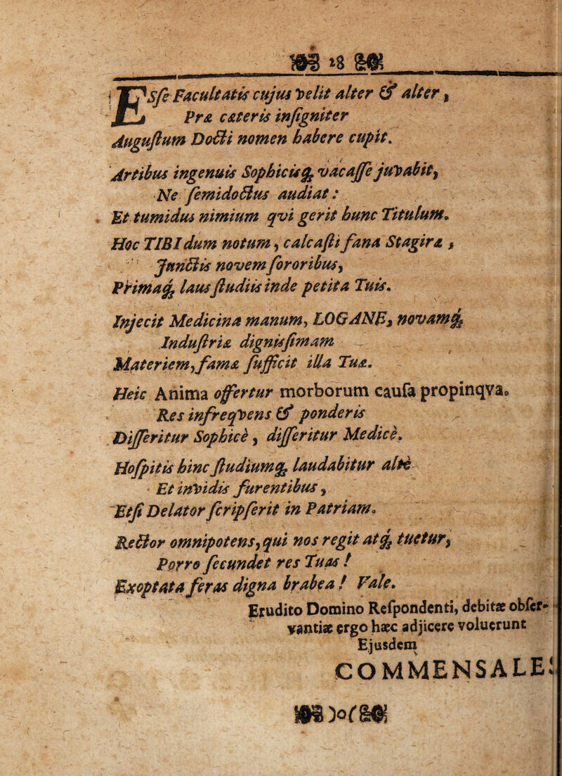 m m iFacultatis cujus loeIit alter & alter, j Pra csteris infigniter duguflum DoFli nomen habere cupit. Artibus ingenuis Sophicis^ vacajfe juleabit^ Ne femtdoBus audiat: Ut tumidus nimium qvi gerit hunc Titulum» Hoc TIBI dum notum j calcafti fana Stagira > ‘ JunStis novem fororibus Pritna^ lausfludiis inde petita Tuis» Injecit Medicina manum^ LOQANEi novam% Induftris dignisfimam ^ Materiem-ifama fujfcit iUa Tus. Heic Anima ofertur morborum caufa propinqva® Res infreqloensif ponderis . Dijferitur Sophice, dijferitur Medice, Hofpitis hinc ftudiumq^ laudabitur alti- Et invidis furentibus ^ ‘^Utf Delator fer ipjferit in Patriam. Rabior omnipotens^qui nos regit atq^ tuetur^ Porro fecundet res Tuas t Exoptata feras digna brabea ! Vale. Erudito Domino Rcfpondenti, debitae obfef^r « v^ntise ergo haec adjicere voluerunt Ejusdem COMMENSALEl.